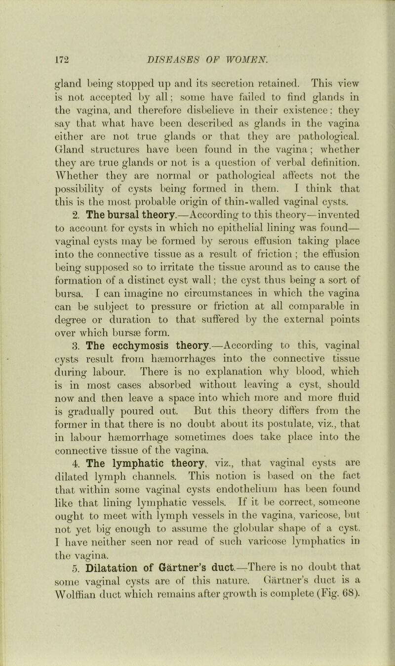 gland being stopped up and its secretion retained. This view is not accepted by all; some have failed to find glands in the vagina, and therefore disbelieve in their existence: they say that what have been described as glands in the vagina either are not true glands or that they are pathological. Gland structures have been found in the vagina; whether they are true glands or not is a question of verbal definition. Whether they are normal or pathological afiects not the possibility of cysts being formed in them. I think that this is the most probable origin of thin-walled vaginal cysts. 2. The bursal theory.—According to this theory—invented to account for cysts in which no epithelial lining was found— vaginal cysts may be formed by serous effusion taking place into the connective tissue as a result of friction ; the effusion being supposed so to irritate the tissue around as to cause the formation of a distinct cyst wall; the cyst thus being a sort of bursa. I can imagine no circumstances in which the vagina can be subject to pressure or friction at all comparable in degree or duration to that suffered by the external points over which bursae form. 3. The ecchymosis theory.—According to this, vaginal cysts result from haemorrhages into the connective tissue during labour. There is no explanation why blood, which is in most cases absorbed without leaving a cyst, should now and then leave a space into which more and more fluid is gradually poured out. But this theory differs from the former in that there is no doubt about its postulate, viz., that in labour haemorrhage sometimes does take place into the connective tissue of the vagina. 4. The lymphatic theory, viz., that vaginal cysts are dilated lymph channels. This notion is based on the fact that within some vaginal cysts endothelium has been found like that lining lymphatic vessels. If it be correct, someone ought to meet with lymph vessels in the vagina, varicose, but not yet l)ig enough to assume the globular shape of a cyst. I have neither seen nor read of such varicose lymphatics in the vagina. 5. Dilatation of Gartner’s duct.—There is no doubt that some vaginal cysts are of this nature. Gartner’s duct is a Wolffian duct which remains after growth is complete (Fig. 68).