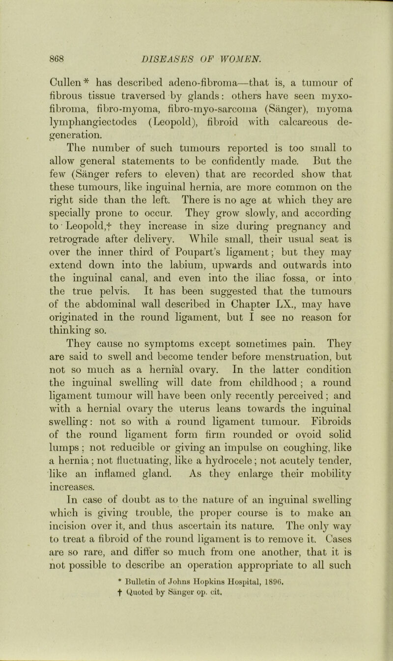 Cullen* has described adeno-fibroma—that is, a tumour of fibrous tissue traversed by glands: others have seen myxo- fibroma, fibro-myoma, fibro-niyo-sarcoma (Sanger), myoma lymphangiectodes (Leopold), fibroid with calcareous de- generation. The number of such tumours reported is too small to allow general statements to be confidently made. But the few (Sanger refers to eleven) that are recorded show that these tumours, like inguinal hernia, are more common on the right side than the left. There is no age at which they are specially prone to occur. They grow slowly, and according to • Leopold,t they increase in size during pregnancy and retrograde after delivery. While small, their usual seat is over the inner third of Poupart’s ligament; but they may extend down into the labium, upwards and outwards into the inguinal canal, and even into the iliac fossa, or into the true pelvis. It has been suggested that the tumours of the abdominal wall described in Chapter LX., may have originated in the round ligament, but I see no reason for thinking so. They cause no symptoms except sometimes pain. They are said to swell and become tender before menstruation, but not so much as a hernial ovary. In the latter condition the inguinal swelling will date from childhood; a round ligament tumour will have been only recently perceived; and with a hernial ovary the uterus leans towards the inguinal swelling: not so with a round ligament tumour. Fibroids of the round ligament form firm rounded or ovoid solid lumps; not reducible or giving an impulse on coughing, like a hernia; not fiuctuating, like a h^'drocele; not acutely tender, 'like an inflamed gland. As they enlarge their mobility increases. In case of doubt as to the nature of an inguinal swelling which is giving trouble, the proper course is to make an incision over it, and thus ascertain its nature. The only way to treat a fibroid of the round ligament is to remove it. Cases are so rare, and differ so much from one another, that it is not possible to describe an operation appropriate to all such * Bulletin of Johns Hopkins Hospital, 189G. t (Quoted by Sanger op. cit.