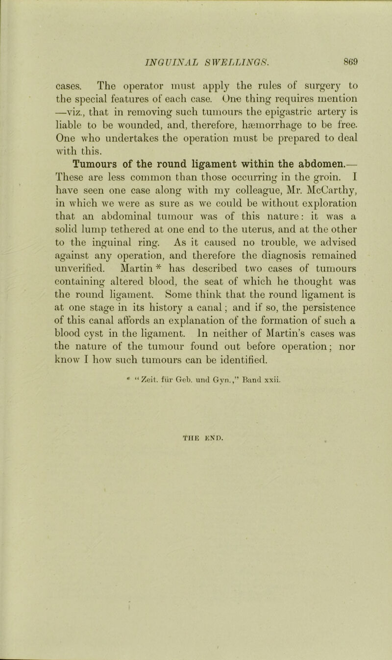 cases. The operator must apply the rules of surgery to the special features of each case. One thing requires mention —viz., that in removing such tumours the e^^igastric artery is liable to be wounded, and, therefore, haemorrhage to be free. One who undertakes the operation must be prepared to deal with this. Tumours of the round ligament within the abdomen.— These are less common than those occurring in the groin. I have seen one case along with my colleague, Mr. McCarthy, in which we were as sure as we could be without exploration that an abdominal tumour was of this nature: it was a solid lump tethered at one end to the uterus, and at the other to the inguinal ring. As it caused no trouble, we advised against any operation, and therefore the diagnosis remained unverilied. Martin * has described two cases of tumours containing altered blood, the seat of which he thought was the round ligament. Some think that the round ligament is at one stage in its history a canal; and if so, the persistence of this canal affords an explanation of the formation of such a blood cyst in the ligament. In neither of Martin’s cases was the nature of the tumour found out before operation; nor know I how such tumours can be identified. “Zeit. fiir Geb. und Gyn.,” Band xxii. THE END.