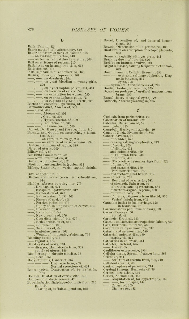 B Back, Pain in, 42 Baer's method of liysterectomy, S42 Baker on fissure of ncek of bladder, C6S on kinking of urethra, 64S on tender red patches in urethia, C(5(5 Ball on stricture of rectum. 710 Ballantyne on hermaphroditism, 613 Ballottemont, 574 “ Banal,” causes of endometritis, 4C0 Barnes, Robert, on copraemia, 364 , , on dyschezia, 704 , , on great bleeding in young girls, 322 , , on hypertrophic polypi, 374, 454 , , on incision of cervix, 542 , , on occupation for women, 550 , , on ovarian inflammation, 72 , , on rupture of gi avid uterus, 298 Barnes’s “ crescent” speculum, 61 Bartholin’s duct. Abscess of, 503 gland, 498 , Abscess of, 503 , Cysts of, 501 , Hypersecretion of, 499 , Indiu'ation of, 500 , Inflammation of, 500 Beiinet, Hr. Henry, and tlie speculum, 446 Bernutz and Goupil on metrorrhagic luema- tocele, 307 on rupture of ovary, 296 on j upture of varicose veins, 292 Beuttner on ulcers of vagina, 389 Bicorned uterus, 609 Biliary colic, 55 Bimanual examination, 59 rectal examination, 66 Binder, Application of, 807 Birch on menstruation in tropics, 513 Bishop, Stanmore, on vesico-vagiual fistula, 701 Bivalve speculum, 61 Blacker and Lawrence on hermaphroditism, 614 Bladder, Abscess bursting into, 275 , Drainage of, 671 , Escape of ligatures into, S12 , Exploration of, 673 , Extroversion of, 692, 703 , Fissure of neck of, 668 , Foreign bodies in, 676 , Injury of, in amputation of cervix, 384 , Inversion of, 658 , Irritation of, 642 , New growths of, 676 , Over-distension of, 644, 679 , Reflex irritation of, 616 , Rupture of, 681 , Smallness of, 643 in uterine cancer, 363 , Wound of, in opening abdomen, 796 Bleeding fibroids, 406 vaginitis, 464 Blood cysts of ovary, 294 diseases, Hajiuatocele from, 308 supjily of uterus, 146 Bloodletting in chronic metritis, 98 , Local, 552 Body of uterus. Cancer of, 367 ■ , Di.scharge from, 458 , Normal secretions of, 424 Bones, j)elvic. Destruction of, by hyilatids, 786 Bougies, Dilatation of cervix with, 543 Boulton on diabetic eczema, 476 Bowel infection, Salpingo-obphoritis from, 216 l)ain, 54 , Tearing of, in Tait’s operation, 245 Bowel, Ulceration of, and internal Inemor- rhage, 286 Bowels, Obstruction of, in peritonitis, 186 Braithwaite on absorption of ectopic i»lacenta, 860 Braun on vaginitis with gas-ej’sts, 441 Breaking down of fibroids, 826 Breisky on kraurosis vnlvse, 621 Bright’s disease, causing frequent micturition, 649 Broad ligament, Cellular tissue in, 256 cyst and .salpingo-ociphoritis. Diag- nosis between, 232 cy.sts, 728 ligaments, Varico.se veins of, 292 Brodie, Gordon, on erosions, 375 Bryant on prolapse of urethral juucous mem- brane, 659 Bursal theory of vaginal cysts, 172 Buttock, Abscess iiointing in, 275 c Cachexia from perimetritis, 191 Calcification of fibroids, 825 Calculus, Renal pain of, 52 , Tubal, 235 Campbell, Harry, on headache, 40 Canal of Nuck, Hy drocele of, 863 Cancer, Alveolar, 397 of bladder, 676 causing salpingo-ooidioritis, 213 of cervix, 355 of clitoris, 492 and endometritis, 460 of Fallopian tube, 233 of labium, 489 , Obstructive dysmenorrhoea from, 523 of ovary, 749 —— and parametritis, 260 , Parametritis from, 279 and recto-vaginal fistula, 712 —- of rectum, 709 , Removal of ovaries for, 581 of stomach. Pain from, 54 of urethra causing retention, 684 ofurethro-vaginal septum, 660 of uterine body, 390 of uterus, Diagnosis from fibroid, 830 , Vesical fistula from, 692 Cannabis indica in haemorrhage, 325 in headache, 37 Carcinomatous papilloma of ovary, 738 Caries of coccyx, 50 , Spinal, 48 Caruncle, Urethral, 653 Caseaux on lactation after spurious labour, 850 Cast, Fibrinous, of uterus, 528 Castoreum in dysmenorrhoea, 532 Catarrh and amenorrhcea, 580 Catarrhal endometritis, 459 salpingitis, 222 Cathartics in chlorosis, 561 Catheter, Ureteral, 675 , Use of, 65 Caulifiower excrescence, 356J I Cellular tissue, Spread of cancer into, 363 I Cellulitis, 254 , Stricture of rectum from, 706, 710 Celluloid specula, 60 Central rupture of perineum, 714 Ccrebi'al tumour. Headache of, 36 Cervical lacerations, 444 Cervix, Adenoma of, 455 , Amputation of, for hypertrophy, 169 , , for prolapse, 144 , Cancer of, 355 , Chancre on, -182