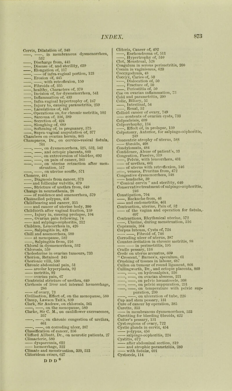 Cervix, Dilatation of, 340 , , in membranous dysmeuorrhcea, 532 , Discliarge from, 443 , Disease of, and sterility, 030 , Elongation of, llV , of infra-vaginal portion, 123 , Erosion of, 445 , , with retroflexion, 150 , Fibroids of, 335 , healthy. Characters of, 370 , Incision of, for dysmenorrhma, 541 , Inflammation of, 433 , Infra-vaginal hypertrophy of, 107 , Injury to, causing parametritis, 250 , Lacerations of, 443 , Operations on, for chronic metritis, 102 , Sarcoma of, 330, 3S0 , Secretion of, 424 , Sloughing of, 080 , Softening of, in pregnancy, 575 , Snpra-vaginal amputation of, 377 Chambers on ovarian hernia, 805 Champneys, Dr., on cervico-vesical fistula, 701 , , on dysmenorrhnea, 525, 532, 542 , , and ecto])ic placenta, 800 , , on extroversion of bladder, (392 , , on pain of cancer, 303 , , on uterine retraction after men- struation, 517 , , on uterine sonttle, 571 Cliancre, 481 , Diagnosis from cancer, 373 and follicular vulvitis, 470 , Stricture of urethra from, C40 Change in neurasthenia, 28 of residence and amenorrhoea, 579 Channelled polypus, 456 Childbearing and cancer, 355 and cancer of uterine body, 390 Childbirth after vaginal fixation, 159 , Injury in, causing ]>rolapse, 104 , Ovarian pain following, 74 and salpingo-ociphoritis, 212 Children, Leucorrhcea in, 420 , Salpingitis in, 428 Chill and amenorrhoea, .580 at menopause, 582 , Salpingitis from, 216 Chloral in dysmenorrhoea, 532 Chlorosi.s, .559 Cholesterine in ovarian tumours, 733 Cliorion, Retained 345 Chorionic villi, 530 Chronic abdominal pain, 51 areolar hyperplasia, 92 metritis, 92 ovarian pain, 07 Cicatricial stricture of urethra, 049 Cirrhosis of liver ami internal haemorrhage, 280 of ovary, 73 Civilisation, Effect of, on the menopause, 580 Clami), Lawson Tait’s, 839 Clark, Sir Andrew, on chlorosis, 561 , , on the menopause, 580 Clarke, Sir C. M., on cauliflower excrescence, 357 , , on chronic congestion of urethra, 601 , , on corroding ulcer, 387 Classification of cancer, 356 Clifford Allbntt, Dr., on neurotic patients, 27 Climacteric, 580 dyspareunia, 622 Inemorrhage, 322 Climate and menstruation, 320, 513 Clitoridean crises, 027 D D D * Clitoris, Cancer of, 492 , Enchondroma of, 511 , Hypertrophy of, 510 Clot, Menstrual, 528 Coagulnm in serous perimetritis, 200 Cocain in vaginismus, 620 Coccygodynia, 48 Coccyx, Caries of, 50 , Dislocation of, 50 , Fracture of, 50 , Periostitis of, 50 Coe on ovarian inllammation, 73 Cold and parametritis, 200 Colic, Biliary, 55 , Intestinal, 54 •, Renal, 52 Colloid cancer of ovary, 740 contents of ovarian cysts, 733 Colpocleisis, 099 Colporrhaphy, 134 , Effect of, in prolapse, 139 Colpotomy, Anterior, for salpingo-oiiphoritis, 249 Concentric atrophy of uterus, 588 fibroids, 408 Condylomata, 484 Confidence, Abuse of patient’s, 33 Congestion, Passive, 319 , Pelvic, with leucorrha5a, 431 of urethra, 061 of uterus with retroflexion, 146 , venous. Pruritus from, 472 Congestive dysmenorrlnrsa, 548 headache, 39 , “ Conical cervix ” and sterility, 640 Conservative treatment of salpingo-obphoritis, 240 Constipation, 704 , Backache from, 46 and endometritis, 401 Contraction, uterine. Pain of, 52 of the vagina and operation for fistula,- 697 Contractions, Rhythmical uterine, 572 , Uterine, during menstruation, 510 Copraemia, 364 Corpus luteum. Cysts of, 724 , Fibroid of, 740 Corroding ulcer of uterus, 387 Counter-irritation in chronic metritis, 98 in perimetritis, 195 Cradle pes.sary, 116 Crede on uterus arcuatns, 609 “ Crescent,” Barnes’s, speculum, 01 Crushing of tissues in labour, 087 I Cullen on tumour of round ligmment, 868 Cullingworth, Dr., and ectopic placenta, 860 , , on hydrosalpinx, 226 , , on ovarian abscess, 221 , , on pelvic hannatocele, 308 ' , , on pelvic su]iimration, 231 , , on temperature with pelvic sup* puration, 230 , , on ulceration of tube, 220 Cup and stem jiessary, 131 Cure of cancer by operation, 385 Curette, 353 in membranous dysmenorrlux'a, 533 Curetting for bleeding fibroids, 422 Cutter’s pessary, 131 Cy.st-rcgions of ovary, 722 Cystic glands in cervix, 454 polypus, 450 salpingo-obphoritis, 224 Cystitis, 072 after abdominal section, 819 and atrophic parametritis, 280 with listulaj, 091 Cystocele, 114