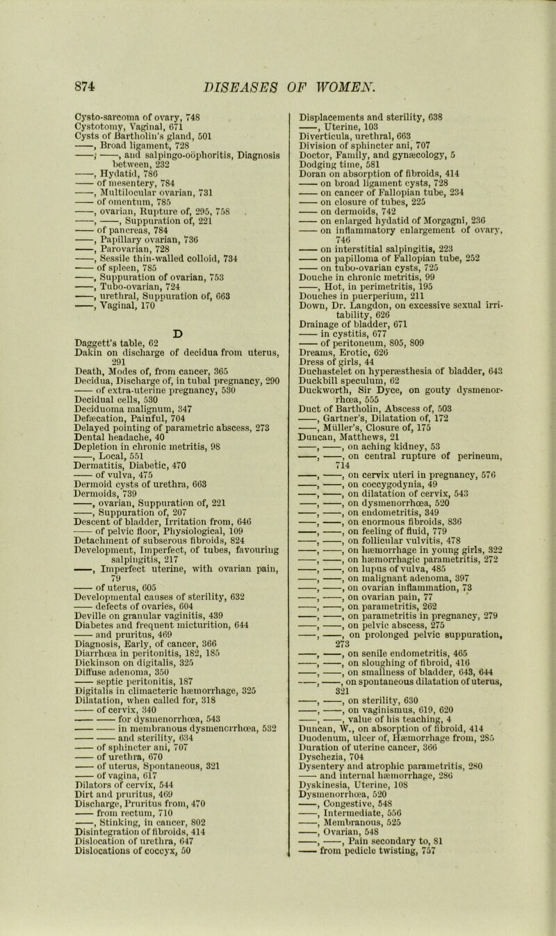 Cysto-sarcoina of ovary, 748 Cystotomy, Vaginal, 671 Cysts of Bartholin’s gland, 501 , Broad ligament, 728 ; , and salpingo-oophoritis. Diagnosis between, 232 , Hydatid, 786 of mesentery, 784 , Multilocular ovarian, 731 of omentum, 785 , ovarian. Rupture of, 205, 758 , , Suppuration of, 221 of pancreas, 784 , Papillary ovarian, 736 , Parovarian, 728 , Sessile thin-walled colloid, 734 of spleen, 785 , Suppuration of ovarian, 753 , Tubo-ovarian, 724 , urethral. Suppuration of, 663 , Vaginal, 170 * D Daggett’s table, 62 Dakin on discharge of decidua from uterus, 291 Death, Modes of, from cancer, 365 Decidua, Discharge of, in tubal pregnancy, 290 of extra-uterine pregnancy, 530 Decidual cells, 530 Deciduoma malignum, 347 Defsecation, Painful, 704 Delayed pointing of parametric abscess, 273 Dental headache, 40 Depletion in chronic metritis, 98 , Local, 551 Dermatitis, Diabetic, 470 of vulva, 475 Dermoid cysts of urethra, 663 Dermoids, 739 , ovarian. Suppuration of, 221 , Suppuration of, 207 Descent of bladder. Irritation from, 646 of pelvic floor. Physiological, 109 Detachment of subserous flbroids, 824 Development, Imperfect, of tubes, favouring salpingitis, 217 , Imperfect uterine, with ovarian pain, 79 of uterus, 605 Developmental causes of sterility, 632 defects of ovaries, 604 Deville on granular vaginitis, 439 Diabetes and frequent micturition, 644 and pruritus, 469 Diagnosis, Early, of cancer, 366 Diarrhcea in peritonitis, 182, 185 Dickinson on digitalis, 325 Diffuse adenoma, 350 septic peritonitis, 187 Digitalis in climacteric haemorrhage, 325 Dilatation, when called for, 318 of cervix, 340 for dysmenorrhoea, 543 in membranous dysmenorrhoea, 532 and sterility, 634 of sphincter ani, 707 of urethra, 670 of uterus. Spontaneous, 321 of vagina, 617 Dilators of cervix, 544 Dirt and pruritus, 469 Discharge, Pruritus from, 470 from rectum, 710 , Stinking, in cancer, 802 Disintegration of flbroids, 414 Dislocation of urethra, 647 Dislocations of coccyx, 50 Displacements and sterility, 638 , Uterine, 103 Diverticula, urethral, 663 Division of sphincter ani, 707 Doctor, Family, and gynsecology, 5 Dodging time, 581 Doran on absorption of fibroids, 414 on broad ligament cysts, 728 on cancer of Fallopian tube, 234 on closure of tubes, 225 on dermoids, 742 on enlarged hydatid of Morgagni, 236 on inflammatory enlargement of ovary, 746 on interstitial salpingitis, 223 on papilloma of Fallopian tube, 252 on tubo-ovarian cysts, 725 Douche in chronic metritis, 99 , Hot, in perimetritis, 195 Douches in puerperium, 211 Down, Dr. Langdon, on excessive sexual irri- tability, 626 Drainage of bladder, 671 in cystitis, 677 of peritoneum, 805, 809 Dreams, Erotic, 626 Dress of girls, 44 Duehastelet on hyperassthesia of bladder, 643 Duckbill speculum, 62 Duckworth, Sir Dyce, on gouty dysmenor- rhoea, 555 Duct of Bartholin, Abscess of, 503 , Gartner’s, Dilatation of, 172 , Muller’s, Closure of, 175 Duncan, Matthews, 21 , , on aching kidney, 53 , , on central rupture of perineum, 714 , , on cervix uteri in pregnancy, 576 , , on coccygodynia, 49 , , on dilatation of cervix, 543 , , on dysmenorrhoea, 520 , , on endometritis, 349 , , on enormous flbroids, 836 , , on feeling of fluid, 779 , , on follicular vulvitis, 478 , , on haemorrhage in young girls, 322 , , on haemorrhagic parametritis, 272 , , on lupus of vulva, 485 , , on malignant adenoma, 397 , , on ovarian inflammation, 73 , , on ovarian pain, 77 , , on parametritis, 262 , , on parametritis in pregnancy, 279 , , on pelvic abscess, 275 , , on prolonged pelvic suppuration, 273 , , on senile endometritis, 465 ■ , , on sloughing of fibroid, 416 , , on smallness of bladder, 643, 644 , , on spontaneous dilatation of uterus, 321 , , on sterility, 630 , , on vaginismus, 619, 620 , , value of his teaching, 4 Duncan, W., on absorption of fibroid, 414 Duodenum, ulcer of, Hsemorrhage from, 285 Duration of uterine cancer, 366 Dyschezia, 704 Dysentery and atrophic pai’ametritis, 280 and internal htemorrhage, 286 Dyskinesia, Uterine, 108 Dysmenorrhoea, 520 , Congestive, 548 , Intermediate, 556 , Membranous, 525 , Ovarian, 548 , , Pain secondary to, 81 from pedicle twisting, 757