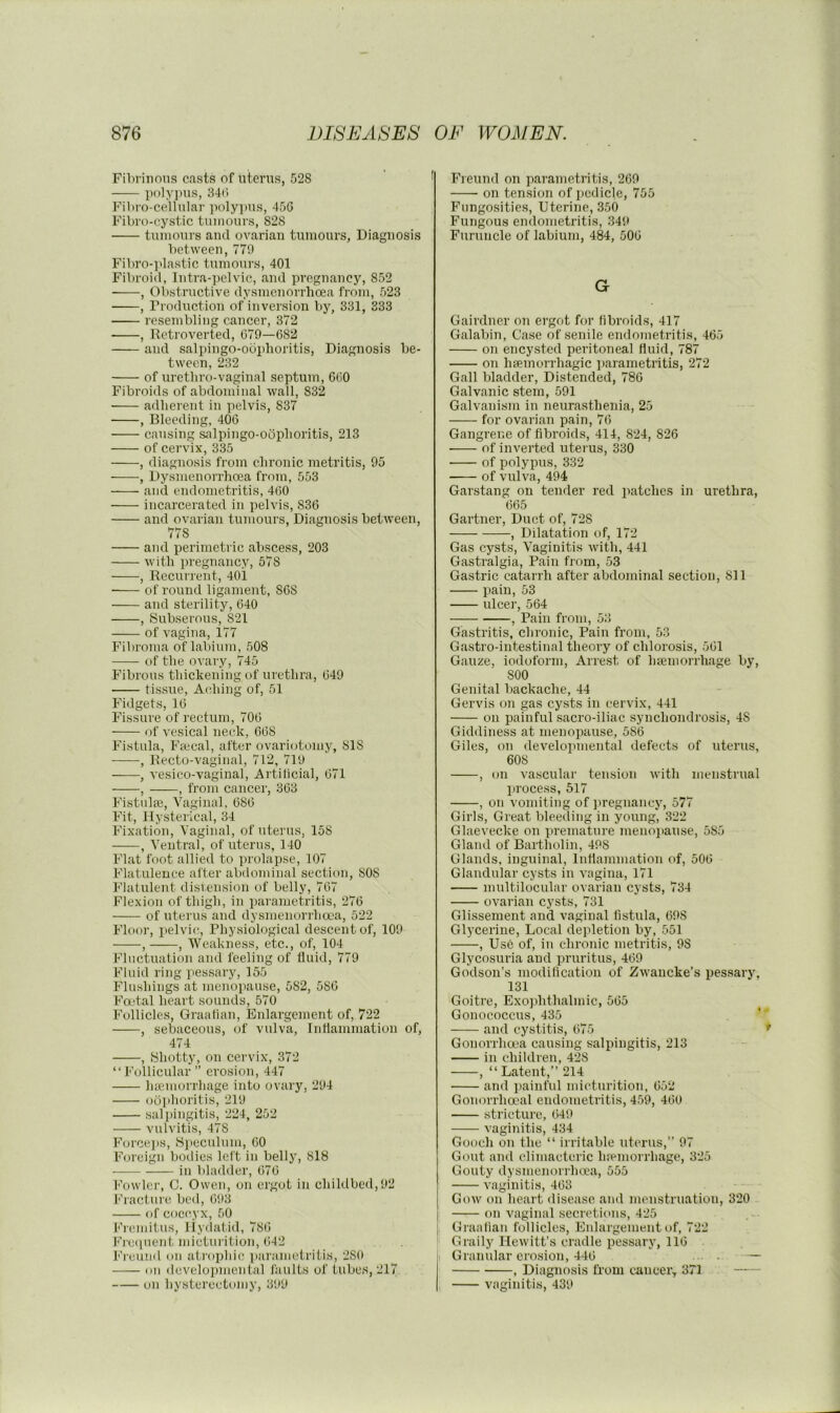 Fibrinous casts of utenis, 528 poly]ms, 34(> Fibro-celhilar polyjms, 45G Fibro-cystic tumours, 828 tumours and ovarian tumours, Diagnosis between, 779 Fibro-]dastic tumours, 401 Fibroid, Intra-pelvic, and pregnancy, 852 , Obstructive dysmenorrhcea from, 523 , Production of inversion by, 331, 333 resembling cancer, 372 ■ , Retroverted, 679—682 and salpingo-obphoritis, Diagnosis be- tween, 232 of uretliro-vaginal septum, 660 Fibroids of abdominal wall, 832 adliereut in pelvis, 837 , Bleeding, 406 causing salpingo-obplioritis, 213 of cervix, 335 , diagnosis from elironic metritis, 95 , Dysmenorrhcea from, 553 and endometritis, 460 incarcerated in pelvis, 836 and ovarian tumours. Diagnosis between, 778 and perimetric abscess, 203 with pregnancy, 578 , Recurrent, 401 ■ of round ligament, 868 and sterility, 640 , Subserous, 821 of vagina, 177 Fibroma of labium, 508 of the ovary, 745 Fibrous thickening of urethra, 649 tissue, Acihing of, 51 Fidgets, 16 Fissure of rectum, 706 of vesical neck, 668 Fistula, Faical, after ovariotomy, 818 , Recto-vaginal, 712, 719 , vesico-vaginal, Artilicial, 671 , , from cancer, 363 Fistulas, Vaginal, 686 Fit, Hysterical, 34 Fixation, Vaginal, of uterus, 158 , Ventral, of uterus, 140 Flat foot allied to prolapse, 107 Flatulence after abdominal section, 808 Flatulent disrension of belly, 767 Flexion of thigh, in parametritis, 276 of uterus and dysmenorrhcea, 522 Floor, pelvic. Physiological descent of, 109 , , Weakness, etc., of, 104 Fluctuation and feeling of fluid, 779 Fluid ring pessary, 155 Flushings at menopause, 582, 586 Fadal heart sounds, 570 Follicles, Graalian, Enlargement of, 722 , sebaceous, of vulva, Intlammation of, 474 , iShotty, on cervix, 372 “Follicular” erosion, 447 haemorrhage into ovary, 294 ob]ihoritis, 219 .sal])ingitis, 224, 252 vulvitis, 478 Force])s, yi)cculum, 60 Foreign bodies left in belly, 818 in bladder, 676 Fowler, C. Owen, on ergot in childbed,92 I'hacture bed, 693 of cocc^yx, 50 Fremitus, Hydatid, 78(i Fnajuent mietuiatiou, 642 Freund on atroijliic parametritis, 280 on <levelopmental faults of tubes, 217 on hysterectomy, 399 P’reund on parametritis, 269 on tension of pedicle, 755 Fungosities, Uterine, 350 Fungous endometritis, 349 Furuncle of labium, 484, 506 G Gairdner on ergot for fibroids, 417 Galabin, Case of senile endo)uetritis, 46-7 on encysted peritoneal fluid, 787 on hsemorrhagic parametritis, 272 Gall bladder. Distended, 786 Galvanic stem, 591 Galvanism in neurasthenia, 25 for ovarian pain, 76 Gangrene of fibroids, 414, 824, 826 of inverted uterus, 330 ■ of polypus, 332 of vulva, 494 Garstang on tender red patches in urethra, 665 Gartner, Duct of, 728 , Dilatation of, 172 Gas cysts. Vaginitis with, 441 Gastralgia, Pain from, 53 Gastric catarrh after abdominal section, 811 pain, 53 ulcer, 564 , Pain from, 53 Gastritis, chronic. Pain from, 53 Gastro-intestinal theory of chlorosis, 561 Gauze, iodoform. Arrest of hsemorrhage by, 800 Genital backache, 44 Gervis on gas cysts in cervix, 441 on painful sacro-iliac synchondrosis, 48 Giddiness at menopause, 586 Giles, on develo]uuental defects of uterus, 608 , on vascular tension with menstrual lirocess, 517 , on vomiting of pregnancy, 577 Girls, Great bleeding in young, 322 Glaevecke on ]ireinature menopause, 585 Gland of Bartholin, 498 Glands, inguinal, Inllammation of, 506 Glandular cysts iu vagina, 171 multilocular ovarian cysts, 734 ovarian cysts, 731 Glissement and vaginal fistula, 698 Glycerine, Local depletion by, 551 , Use of, iu chronic metritis, 98 Glycosuria and pruritus, 469 Godson’s modilicatiou of Zwaucke’s pessary, 131 Goitre, Exophthalmic, 565 Gonococcus, 435 * and cy.stitis, 675 Gonorrhoea causing salpingitis, 213 in children, 428 , “Latent,” 214 and painful micturition, 652 Gonorrhoeal endometritis, 4.59, 460 stricture, 649 vaginitis, 434 Gooch on the “ irritable uterus,” 97 Gout and climaeteric luemorrhage, 325 Gouty dpmenorrhoca, 555 vaginitis, 463 Gow on heart disease and menstruation, 320 on vaginal secretions, 425 Graafian follicles. Enlargement of, 722 Graily Hewitt’s cradle pessary, 116 Granular erosion, 446 • - — , Diagnosis from canceiv 371 vaginitis, 439