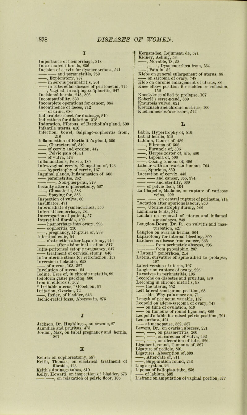 I Importance of lia'inorrhage, 318 [ncarcerated libroids, 83(5 Incision of cervix for dysmenorrliuja, 541 and parametritis, 259 , Exploratory, 787 in serous perimetritis, 201 in tubercular disease of peritoneum, 775 , Vaginal, in salpingo-oophoritis, 247 Incisional hernia, 243, 805 Incompatibility, 630 Incomplete operations for cancer, 384 Incontinence of faeces, 712 of urine, 686 Indiarubber sheet for drainage, 810 Indications for dilatation, 318 Induration, Fibrous, of Bartholin’s gland, 500 Infantile uterus, 610 Infection, bowel, Salpingo-oophoritis from, 216 Inflammation of Bartholin’s gland, 500 , Characters of, 349 of cervix and erosion, 447 , Pelvic pain of, 51 of vulva, 474 Inflammations, Pelvic, 180 Infra-vaginal cervix. Elongation of, 123 hypertrophy of cervix, 167 Inguinal glands. Inflammation of, 506 parametritis, 262 , Non-puerperal, 279 Insanity after oophorectomy, 587 , Climacteric, 583 , Spaying for, 585 Inspection of vulva, 60 Insufflator, 471 Intermediate dysmenorrhoea, 556 Internal hiemorrhage, 284 Interrogation of patient, 57 Interstitial fibroids, 409 hseniorrhage into ovary, 296 oophoritis, 220 , pregnancy, Knpture of, 298 Intestinal colic, 54 obstruction after laparotomy, 246 after abdominal section, 817 Intra-peritoneal ectopic pregnancy, 847 treatment of cervical stump, 840 Intra-uterine stems for retroflexion, 157 Inversion of bladder, 658 of uterus, 103, 327 Involution of uterus, 84 Iodine, Uses of, in chronic metritis, 99 Iodoform gauze packing, 800 Iron in chlorosis, 562 “ Irritable uterus,” Gooch on, 97 Irritation, Ovarian, 72 , Reflex, of bladder, 646 Ischio-rectal fossa, Abscess in, 275 J Jackson, Dr. Hughlings-, on arsenic, 27 Jaundice and pruritus, 473 Jordan, Max, on tubal pregnancy and hernia, 867 K Kehrer on ooi)horectomy, 587 Keith, Thomas, on electrical treatment of fibroids, 423 Keith’s drainage tubes, 810 Kelly, Howard, on inspection of bladder, 673 , on relaxation of pelvic floor, 106 Kergaradec, Lejumeau de, 571 Kidney, Aching, 53 , Movable, 18, 53 , , Dysmenorrhoea from, 554 , Pain in, 52 Klebs on general enlargement of uterus, 88 on sarcoma of ovary, 748 Klob on chronic enlargement of uterus, 88 Knee-elbow position for sudden retroflexion, 152 Knock-knee allied to prolapse, 107 Koberle’s serre-noeud, 839 Kraurosis vulvse, 621 Kreuznach and chronic metritis, 100 Kiichenmeister’s scissors, 542 L Labia, Hypertrophy of, 510 Labial hernia, 512 Labium, Cancer of, 489 , Fibroma of, 508 , Furuncle of, 506 , Herpes zoster of, 475, 480 , Lipoma of, 508 , Oozing tumour of, 496 Labour with an ovarian tumour, 764 , Spurious, 850 Laceration of cervix, 443 and cancer, 355, 374 and sterility, 639 of pelvic floor, 104 La Chapelle, Madame, on rupture of varicose veins, 292 , , on central rupture of perineum, 714 Lactation after spurious labour, 850 , Uterine atrophy during, 588 Laminaria tents, 342 Landau on removal of uterus and inflamed appendages, 249 Langdon-Down, Dr. R., on vulvitis and ma.s- turbation, 427 Langton on ovarian hernia, 864 Laparotomy for internal bleeding, 300 Lardaceous disease from cancer, 365 from perimetric abscess, 205 from pyosalpinx, 237 “ Latent” gonorrhoea, 214 Lateral curvature of spine allied to prolapse, 197 Lateri-version of uterus, 107 Laugier on rupture of ovary, 296 Laxatives in perimetritis, 195 Lecorche on diabetes and pruritus, 470 Leeching in chronic metritis, 98 the uterus, 552 Left lateral semi-prone position, 63 side. Why pain more on, 71 Length of perineum variable, 127 Leopold on adeno-sarcoma of ovary, 747 on time of ovulation, 519 on tumours of round ligament, 868 Leopold’s table for raised pelvis position, 794 Leucorrhcea, 424 at menopause, 582, 587 Lewers, Dr., on ovarian abscess, 221 —-, , on parametritis, 260 , , on sarcoma of vulva, 492 , , on ulceration of tube, 226 Ligament, round. Tumours of, 867 Ligature of pedicle, 801 Ligatures, Absorption of, 803 , After-fate of, 811 , Suppuration round, 243 Ling’s system, 26 Lipoma of Fallopian tube, 236 of labium, 508 Lisfranc on amputation of vaginal portion, 377