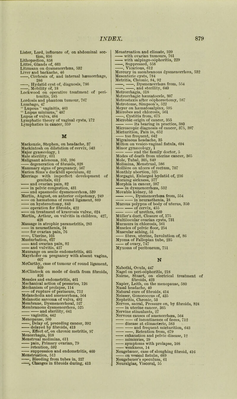 Lister, Lord, influence of, on abdominal sec* tion, 816 Litbopredion, 858 Littre, Glands of, 663 Litzmann on dysmenorrhoea, 532 Liver and backache, 46 , Cirrliosis of, and internal bsemorrhage, 286 , Hydatid cyst of, diagnosis, 786 , Mobility of, IS Lockwood on operative treatment of ])cri- tonitis, 185 Lordosis and phantom tumour, 767 Lumbago, 47 “ Lupous ” vaginitis, 463 “ Lupus minimus,” 487 Lupus of vulva, 484 Lymphatic theory of vaginal cysts, 172 Lymphatics in cancer, 359 M Mackenzie, Stephen, on headache, 37 Mackintosh on dilatation of cervix, 543 Major gynfeeology, 1 Male sterility, 631 Malignant adenoma, 350, 396 degeneration of fibroids, 828 Mammary signs of pregnancy, 567 Marion Sims’s duckbill speculum, 62 Marriage with imperfect development of genitals, 612 and ovarian pain, 82 in pelvic congestion, 431 and spasmodic dysmenorrhoea, 539 Martin, August, on anterior colpotomy, 249 on hsematoma of round ligament, 869 on hysterectomy, 843 operation for fibroids, 422 on treatment of kraurosis vulvse, 624 Martin, Arthur, on vulvitis in children, 427, 428 Massage in atrophic parametritis, 283 in neurasthenia, 24 for ovarian pain, 76 , Uterine, 101 Masturbation, 627 and ovarian pain, 82 and vulvitis, 427 Maurange on senile endometritis, 465 Mayrhofer on pregnancy with absent vagina, 607 McCarthy, case of tumour of round ligament, 809 McClintock on mode of death from fibroids, 826 Measles and endometritis, 461 Mechanical action of pessaries, 126 Mechanism of prolapse, 114 of rupture of perineum, 712 Melancholia and amenorrhcea, 564 Melanotic sarcoma of vulva, 492 Membrane, Dysmenorrhoeal, 527 Membranous dysmenorrhoea, 525 and sterility, 641 vaginitis, 442 Menopause, 580 , Delay of, preceding cancer, 392 delayed by fibroids, 413 , Effect of, on chronic metritis, 97 Menorrhagia, 318 Menstrual molimina, 611 pain. Primary ovarian, 79 retention, 592 suppression and endometritis, 460 Menstruation, 513 , Bleeding from tubes in, 227 , Changes in fibroids during, 413 Menstruation and climate, 320 with ovarian tumours, 761 with salpingo-oophoritis, 229 , Suppressed, 558 , Vicarious, 612 Mercury in membranous dysmenorrhopa, 532 Mesenteric cysts, 784 Metritis, Chronic, 84, 92 , , Dysmenorrhoea from, 554 , , and sterility, 640 Metrorrhagia, 318 Metrorrhagic Ineinatocele, 307 Metrostaxis after oophorectomy, 5S7 Metrotome, Simpson’s, 522 Meyer on hicmatosalpinx, 595 Microbes and chlorosis, 561 , Cystitis from, 675 Microbic origiii of cancer, 355 its bearing in practice, 380 Microscopic diagnosis of cancer, 375, 397 Micturition, Pain in, 652 too frequent, 642 Migrainous headache, 35 Milton on vesico-vaginal fistula, 694 Minor gynajcologjq 1 and the family doctor, 5 Modes of death from uterine cancer, 365 Mole, Tubal, 305, 849 Molimina, Menstrual, 586 Molliere on ulcers of rectum, 707 Monthly abortion, 525 Morgagni, Enlarged hydatid of, 236 Morning sickness, 577 Morphia in cancer, 387 in dysmenorrhoea, 532 Movable kidney, 53 , Dysmenorrhoea from, 554 in neurasthenia, 18 Mucous polypus of body of uterus, 350 of cervix, 455 of urethra, 660 Muller’s duct. Closure of, 175 Multilocular ovarian cysts, 731 Murmurs in chlorosis, 561 Muscles of pelvic floor, 254 Muscular aching, 51 fibres, uterine, Involution of, 86 Myoma of Fallopian tube, 235 of ovary, 747 Myxoma of peritoneum, 751 N Nabothi, Ovula, 447 Nagel on peri-obphoritis, 218 Nairne, Stuart, on electrical treatment of fibroids, 423 Napier, Leith, on the menopause, 580 Nasal headache, 40 Natural cure of fibroids, 414 Neisser, Gonococcus of, 435 Nephritis, Chronic, 53 Nerves, sacral. Pressure on, by fibroids, 824 in uterine cancer, 365 Nervine stimulants, 27 Nervous causes of amenorrhcea, 564 of incontinence of feces, 712 disease at climacteric, 583 and frequent micturition, 643 , Retention from, 679 exhaustion and pelvic disease, 12 mimicries, 29 symptoms with prolapse, 108 weakness, 14 Neugebauer, case of sloughing fibroid, 416 on vesical fistufe, 689 Neugebauer’s speculum, 61 Neuralgias, Visceral, 55