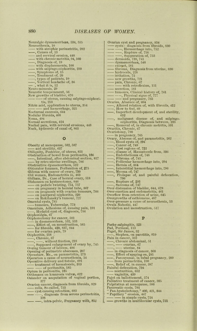 Neiivalsic rlysmenorrlioea, 534, 555 Neurasthenia, 10 with atropliic perimetritis, 282 , Causes of, 13 and cervical erosion, 448 with chronic, metritis, 94,100 , Diagnosis of, 19 with displacements, 108 with salpingo-odidioritis, 230 , .Symptoms of, 15 , Treatment of, 20 , types of patients, 19 , Vertical headache of, 3(> — , what it is, 12 Neuro-mimesis, 29 Neurotic temi)erament, 50 New growths of bladder, 076 of uterus, causing salpingo-odphori- tis, 213 Nitric acid, api)lication to uterus, 354 and ha;inorrhage, 325 Nocturnal enuresis, 644 Nodular fibroids, 408 Noma, 494 Normal secretions, 424 Nuchal pain, with cervical erosions, 448 Nuck, hydrocele of canal of, 803 o Obesity at menopause, 582, 587 and sterility, 037 Obliquity, Posterioi', of uterus, 851 Obstruction of bowel from peritonitis, 186 , Intestinal, after abdominal section, 817 by retro-uterine swellings, 706 Obstructive dysmenorrhoea, 522 Obturator foramen, Perforation of, 275 QHdema with cancer of ovary, 750 Old women. Endometritis in, 463 Oldham, Dr., Case of hernial ovary, 518 Olshausen on hysterectomy, 846 on pedicle twisting, 754, 757 on pregnancy in hernial tube, 867 on x'rognosis with ovarian tumours, 766 on puerperal oophoritis, 220 on Rokitansky’s tumour, 727 Omental cysts, 785 tumours, Tubercular, 773 Omentum, Adhesions of, causing pain, 191 , Hydatid cyst of, diagnosis, 786 Oophoralgia, 67 Oophorectomy for cancer, 581 in dysmenorrhoea, 532, 533 , Effect of, on menstruation, .585 —— for fibroids, 420, 837, 844 for ovarian pain, 79 Oophoritis, 218 . , Chronic, 67 , , without fixation, 218 , Supposed enlargement of ovary by, 745 Oozing tumour of laliiuin, 496 Opening of perimetric abscesses, 207 Openshaw, Mr., on parametritis, 273 Operation a cause of neurasthenia, 14 Operative delivery and fistuloe, 691 treatment of luematocele, 313 of jieritonitis, 185 Opium in i)eritonitis, 185 Orthinann on kraurosis vulvfE, 622 Osiander on amputation of vagin.al portion, 377 Ovarian cancer, diagnosis from fibroids, 829 cells, So-calleii, 733 cyst causing retention, 683 , diagnosis from serous perimetritis, 198 , intra-pelvic. Pregnancy willq 852 Ovarian cyst and pregnancy, 854 cysts : diagnosis from fibroids, 830 , Hfemorrhage into, 752 , Rupture of, 758 , .Suppuration of, 753 dermoids, 739, 741 dysmenorrhoea, 548 extract, 581 fibi'oma. Diagnosis from uterine, 830 hydrocele, 228 -—- irritation, 72 new growths, 721 jiain, Clironic, 67 with retroflexion, 151 secretion, 581 tumours, Clinicivl history of, 761 , Physical signs of, 777 and jtregnancy, 763 Ovaries, Absence of, 604 , Altered relation of, with fibroids, 412 , How to feel, 69 , Imperfect development of, and .sterility, 632 , malignant disease of, and salpingo- oophoritis. Diagnosis between, 233 , Removal of, in chronic metritis, 101 Ovaritis, Chronic, 67 Ovariotomy, 790 in pregnancy, 765 Ovary, Abscess of, and piarametritis, 262 , Blood cysts of, 294 , Cancer of, 749 , Cyst regions of, 722 _ , disease of, Hiematocele from, .306 ■ , Endothelioma of, 748 ' , Fibroma of, 745 , Follicular htemorrhage into, 294 ! , Hernia of, 864 , Interstitial hfemorrhage into, 296 . , Myoma of, 747 , Prolapse of, and i^ainful defa'cation, 706 , Rupture of, 293 , Sarcoma of, 747 Over distension of bladder, 644, 679 Over-exertion and endometritis, 461 t Overflow from retention of urine, 645 Overgrowths of esthiomene, 487 Over-pressure a cause of neurasthenia, 13 ; Ovula Nabothi, 447 Ovulation and menstruation, 517 P Pachy-.salpingitis, 223 Pad, Perineal, 113 Paget, Sir James, 32 , , Stephen, on ])arotitis, 819 I Pain in cancer, 362 , Chronic abdominal, 51 . , ovarian, 67 . , uterine, 84 in diagnosis of cancer, 368 , Eftect of sjiaying on, 241 , Paroxysmal, in tubal pregnancy, 289 from perimetritis, 190 . , Relief of, in cancer, 387 Painful defmeation, 704 ' micturition, 652 vaginitis, 439 Pajot on ballottement, 574 Palliative treatment of cancer, 385 Palpitation at menopause, 586 i Pancreatic cysts, 784 I “ Pan-hysterectomy, 400, 421, 844 1 “ Papillary ” erosion, 447 ’ in sim])le cysts, 724 , growths in multilocular cysts, 735