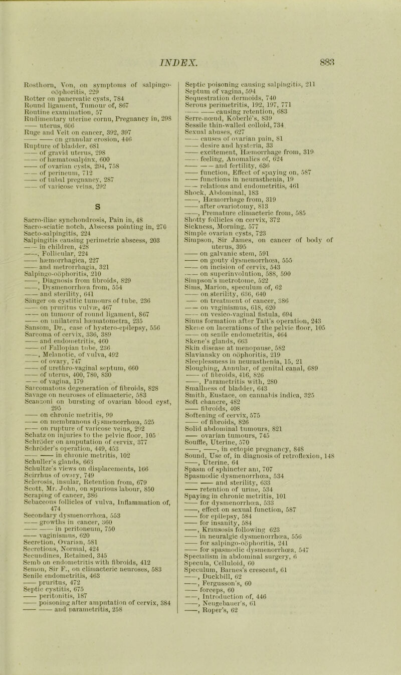 Rosthoni, Von, (Mi syiiiptoins of salpiiigo- ooplioritis, ’iliO Rotter on pancreatic cysts, 784 Round ligament, Tninour of, Sti7 Rontine examination, 57 Rndiinentary uterine cornu. Pregnancy in, 20S uterus, tiOt) Ruge and Veit on cancer, 39‘2, 307 on granular erosion, 4t(l Rupture of bhnlder, 081 of gravid uterus, 208 of Ineinatosaliiinx. 000 of ovarian cysts, 204, 758 of perinenin, 712 ofinbal pregnancy, 287 of varicose veins, 202 S Sacro-iliac synchondrosis. Pain in, 48 Sacro-sciatic notch. Abscess pointing in, 270 Sacto-salpingitis, 224 Salpingitis causing perimetric abscess, 203 in children, 428 . Follictdar, 224 luemorrhagica, 227 and metrorrhagia, 321 Salpingo-oophoritis, 210 , Diagnosis from fibroids, 820 , Dysmenorrlia'a from, 554 and sterility, 041 SiiTiger on cystitic tumonrs of tube, 230 on iirnritus vulvae, 407 on tumonr of round ligament, 807 on unilateral hpematometra, 235 Sansom, Dr., case of liystero-epilepsy, 550 Sarcoma of cervix, 330, 389 and endometritis, 400 of Fallojiian tid>e, 230 , Melanotic, of vulva, 492 of ovary, 747 of urethro-vaginal septum, 060 of uterus, 400, 780, 830 of vagina, 170 Sarcomatous degeneration of fibroids, 828 Savage on neuroses of climacteric, 583 Scanconi on bursting of ovarian blood cyst, 205 on chronic metritis, 09 on membranons dysmenorrhoea, 525 . on rupture of varicose veins, 202 Scliatzon injuries to tlie pelvic floor, 105 Sclirdder on amputation of cervix, 377 Schroder’s operation, 449, 453 in chronic metritis, 102 Schuller’s glands, 663 Schultze’s views on displacements, 166 Scirrhus of ovary, 749 Sclerosis, insular. Retention from, 670 Scott, Mr. John, on spurious labour, 850 Scraping of cancer, 386 Sebaceous follicles of vulva. Inflammation of, 474 Secondary dysmenorrhoea, 553 growths in cancer, 360 in peritoneum, 750 vaginismus, 620 Secretion, Ovarian, 581 Secretions, Normal, 424 Secundines, Retained, 345 Semb on endometritis with fibroids, 412 Semon, Sir F., on climacteric neuroses, 583 Senile endometritis, 463 ])ruritus, 472 Septic cystitis, 675 peritonitis, 187 poisoning after amputation of cervix, 384 and parametritis, 258 Sejitic ])oisoning causing .saliiingili.-;, 211 Sei»tum of vagina, 504 Sequestration dermoids, 740 Serous perimetritis, 102, 107, 771 causing retention, 683 Serre-ncEud, Koberle’s, 839 Sessile thin-walled colloid, 734 Sexual abuses, 627 causes of ovarian ]iain, 81 desire and hysteria, 33 excitement, Hivmorrhage from, 310 feeling. Anomalies of, 624 and fertility, 636 function. Effect of spaying on, 587 functions in neurasthenia, 10 relations and endometritis, 461 Shock, Abdominal, 183 , Hiemorrhage from, 310 after ovariotomy, 813 , Premature climacteric from, 585 Shotty follicles on cervix, 372 Sickness, Morning, 577 Simple ovarian cysts, 723 Simpson, Sir Janies, on cancer of boily of uterus, 395 on galvanic stem, 591 on gouty dysmenorrhoea, 555 on incision of cervix, 543 on siqierinvolution, 588, 500 Simpson’s metrotome, 522 Sims, Marion, speculum of, 62 on sterility, 636, 640 on treatment of cancer, 386 on vaginismus, 618, 620 on vesico-vaginal fistula, 694 Sinus formation after Tait’s operation, 243 Skene on lacerations of the pelvic, floor, 105 on senile endometritis, 464 Skene’s glands, 663 Skin disease at menopause, 582 Slaviansky on oophoritis, 219 Sleeidessness in neurasthenia, 15, 21 Sloughing, Annular, of genital canal, 689 ——- of fibroids, 416, 826 , Parametritis with, 280 Smallness of bladder, 643 Smitli, Eustace, on cannaln's indica, 325 Soft chancre, 482 fibroids, 408 Softening of cervix, 575 of filiroids, 826 Solid abdominal tumours, 821 ovarian tumours, 745 Souffle, Uterine, 570 , , in ectojiic pregnancy, 848 Sound, Use of, in diagnosis of retroflexion, 148 , Uterine, 64 Spasm of ,s])hincter am, 707 Spasmodic dysmenorrhoea, 534 and sterility, 633 retention of urine, 534 Spaying in chronic metritis, 101 for dysmenori'ha'a, 533 , effect on sexual function, 587 for ei>ilepsy, 584 for insanity, 584 , Kransosis following 623 in neuralgic dysmenorrhoea, 556 for salpingo-oophoritis, 241 for spasmodic (lysmenorrhcea, 547 Si>eciaiism in abdominal surgery, (i Specula, Celluloid, 60 Si)eculum, Barnes’s cre.scent, 61 , Duckbill, 62 , Fergusson’s, 60 forceps, 60 , Introduction of, 446 , Nengebauer’s, 61 , Roper’s, 62