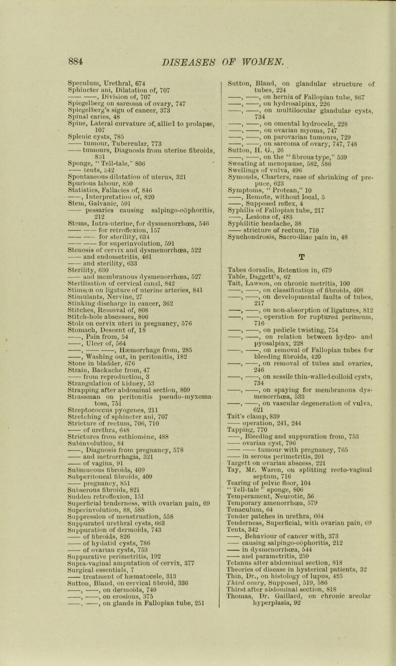 Speculum, Urethral, 674 Sphincter aui, Dilatation of, 707 , Division of, 707 Spiegelberg on sarcoma of ovary, 747 Si)iegelberg’s sign of cancer, 373 Spinal caries, 48 Spine, Lateral curvature of, allierl to prolapse, 107 Splenic cysts, 785 tumour. Tubercular, 773 tumours. Diagnosis from uterine fibroids, 831 Sponge, “Tell-tale,” 806 tents, 342 Spontaneous dilatation of uterus, 321 Spurious labour, 860 Statistics, Fallacies of, 846 , Interpretation of, 820 Stem, Galvanic, 591 pessaries causing salpingo-odphoritis, 212 Stems, Intra-nterine, for dysmenorrhoea, 546 for retroHexioii, 157 for sterility, 634 for snjierinvolntion, 591 Stenosis of cervix and dysmenorrhoea, 522 and endometritis, 461 and sterility, 633 Sterility, 630 and membranous dysmenorrhoea, 527 Sterilisation of cervical canal, 842 Stimson on ligature of uterine arteries, 841 Stimulants, Nervine, 27 Stinking discharge in cancer, 362 Stitches, Removal of, 808 Stitch-hole abscesses, 806 Stolz on cervix uteri in pregnancy, 576 Stomach, Descent of, IS , Pain from, 54 , Ulcer of, 564 , , Haemorrhage from, 285 , Washing out, in peritonitis, 182 Stone in bladder, 676 Strain, Backache from, 47 ■ from reproduction, 3 Strangulation of kidney, 53 Strapping after abdominal section, 809 Stiassman on peritonitis pseudo-myxoma- tosa, 751 Streptococcus pyogenes, 211 Stretching of sptiincter ani, 707 Stricture of rectum, 706, 710 of urethra, 648 Strictures from esthiomeiie, 488 Subinvolution, 84 , Diagnosis from pregnancy, 578 and metrorrhagia, 321 of vagina, 91 Submucous libroids, 409 Subperitoneal libroids, 409 pregnancy, 851 Subserous libroids, 821 Sudden retroflexion, 151 Superlicial tenderness, with ovarian pain, 69 Superinvolution, 88, 588 Suppression of menstruation, 558 Suppurateil urethral cysts, 663 Suppuration of dermoids, 743 of libroids, 826 of hyilatid cysts, 786 of ovai ian cysts, 753 Suppurative perimetritis, 192 Supra-vaginal amputation of cervix, 377 Surgical essentials, 7 treatment of hsematocele, 313 Sutton, Bland, on cervical libroid, 336 , , on dermoids, 740 , , on erosions, 375 . , on glands in Fallopian tube, 251 Sutton, Bland, on glandular structure of tubes, 224 , , on hernia of Fallopian tube, 867 , , on hydrosalpinx, 226 , , on multilocular glandular cysts, 734 , , on omental hydrocele, 228 , , on ovarian myoma, 747 , , on parovarian tumours, 729 , , on sarcoma of ovary, 747, 748 Sutton, H. G., 26 , , on the “ fibrous type,” 539 Sweating at menopause, 582, 586 Swellings of vulva, 496 Symonds, Charters, case of shrinking of X're- puce, 623 Symptoms, “ Protean,” 10 , Remote, without local, 5 , Supjiosed reflex, 4 Syphilis of Fallopian tube,. 217 , Lesions of, 483 Syphilitic headache, 38 stricture of rectum, 710 Synchondrosis, Sacro-iliae pain in, 48 T Tabes dorsalis. Retention in, 679 Table, Daggett’s, 62 Tait, Lawson, on chronic metritis, 100 , , on classification of fibroids, 408 , , on developmental faults of tubes, 217 , , on non-absorption of ligatures, 812 , , operation for ruptured ijerineum, 716 , , on pedicle twisting, 754 , , on relation between hytlro- and pyosalpinx, 228 , , on removal of Fallopian tubes for bleeding fibroids, 420 , , on removal of tubes and ovaries, 246 , , on sessile thiii-walledcolloidcj'sts, 734 , , on spaying for membranous dys- menorrheea, 533 , , on vascular degeneration of vulva, 621 Tait’s clamp, 839 ojiei'atiou, 241, 244 Tapping, 770 , Bleeding and suppuration from, 753 ovarian cyst, 796 tumour with pregnancy, 765 in serous perimetritis, 201 Targett on ovarian abscess, 221 Tay, Mr. Waren, on splitting recto-vaginal sexitum, 716 Tearing of x^elvic floor, 104 “ Tell-tale ” sponge, 806 Temiierament, Neurotic, 56 Temporary amenorrhoea, 579 Tenaculum, 64 Tender patches in urethra, 664 Tenderness, Sux>erficial, with ovarian pain, 69 Tents, 342 , Behaviour of cancer with, 373 causing salpingo-odphoritis, 212 in dysmenorrhoea, 544 and xiarametritis, 259 Tetanus alter abdominal section, 818 Theories of disease in hysterical imtients, 32 Thin, Dr,, on histology of luims, 485 Third orury, 8upx>osed, 519, 586 Tliirst after abdominal section, 818 Thomas, Dr. Gaillard, on chronic areolar hyperplasia, 92
