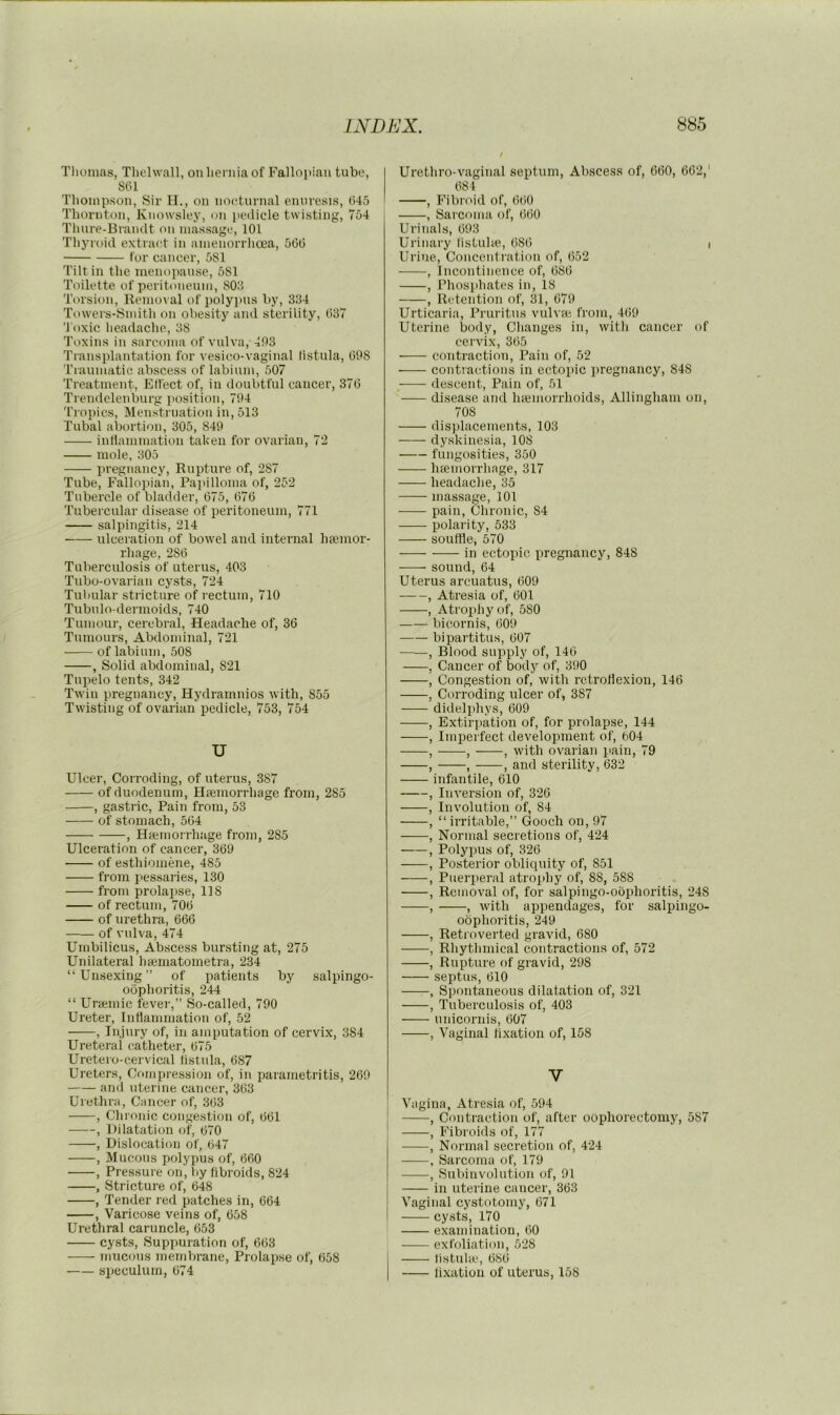 Tliumas, Tliclwall, on hernia of Fallopian tube, SlU Thompson, Sir II., on no(!tnrnal enuresis, (545 Thornton, Knowsley, on pedicle twisting, 754 Thnre-Brandt on massage, 101 Thyroid extract in amenorrhcea, 5(3(5 lor cancer, 5S1 Tilt in the menopause, 5S1 Toilette of peritoneum, 803 Torsion, Remoi al of polypus by, 334 Towers-Smith on obesity and sterility, (537 'l oxic headache, 38 Toxins in sarcoma of vulva, 403 Transplantation for vesico-vaginal listula, GOS Traumatic abscess of labium, 507 Treatment, Elfect of, in doubtful cancer, 37G Trendelenburg iiosition, 704 Tropics, Menstruation in, 513 Tubal abortion, 305, 840 intlammation taken for ovarian, 72 mole, 305 pregnancy. Rupture of, 287 Tube, Fallopian, Painlloma of, 252 Tubercle of bladder, 675, 676 Tubercular disease of peritoneum, 771 salpingitis, 214 ulceration of bowel and internal hajinor- rhage, 286 Tuberculosis of uterus, 403 Tubo-ovarian cysts, 724 Tubular stricture of rectum, 710 Tubnlo-dermoids, 740 Tumour, cerebral. Headache of, 36 Tumours, Abdominal, 721 of labium, 508 , Solid abdominal, 821 Tupelo tents, 342 Twin pregnancy, Hydramnios with, 855 Twisting of ovarian pedicle, 753, 754 u Ulcer, Corroding, of uterus, 387 of duodenum, Heemorrhage from, 285 , gastric. Pain from, 53 of stomach, 564 , Hsemorrhage from, 285 Ulceration of cancer, 369 of e.sthiomene, 485 from pessaries, 130 from prolaiise, 118 of rectum, 706 of urethra, 666 of vulva, 474 Umbilicus, Abscess bursting at, 275 Unilateral haematometra, 234 “Unsexing” of patients by salpingo- oophoritis, 244 “ Uraemic fever,” So-called, 790 Ureter, Inflammation of, 52 , Injury of, in amputation of cervix, 384 Ureteral catheter, 675 Uretero-cervical listida, 687 Ureters, Compression of, in parametritis, 260 and uterine cancer, 3(53 Urethra, Cancer of, 363 , Chronic congestion of, 661 , Dilatation of, 670 , Dislocation of, 647 , Mucous polypus of, 660 , Pressure on, by fibroids, 824 , Stricture of, 648 , Tender red patches in, 664 , Varicose veins of, 658 Urethral caruncle, 653 cysts. Suppuration of, 663 mucous membrane. Prolapse of, 658 speculum, 674 Urethro-vaginal septum, Alxscess of, 660, 662,' 684 , Fibroid of, 660 , Sarcoma of, 660 Urinals, 693 Urinary listnlie., (586 t Urine, Concentration of, 652 , Incontinence of, 68(5 , Phosiihates in, 18 , Retention of, 31, 679 Urticaria, Pruritus vulvae from, 469 Uterine body. Changes in, with cancer of cervix, 365 contraction. Pain of, 52 contractions in ectopic pregnancy, 848 descent. Pain of, 51 disease and Inemorrhoids, Allingham on, 70S displacements, 103 dyskinesia, 108 fungosities, 350 hfeinorrhage, 317 headache, 35 massage, 101 pain. Chronic, 84 polarity, 533 souffle, 570 in ectopic, pregnancy, 848 sound, 64 Uterus arcuatus, (509 , Atresia of, 601 , Atrophy of, 580 bieornis, 609 bipartitus, 607 , Blood supiply of, 146 , Cancer of body of, 390 , Congestion of, with retroflexion, 146 , Corroding ulcer of, 387 didelifliys, 609 , Extirpation of, for prolapse, 144 , Imperfect development of, 604 , , , with ovarian pain, 79 , , , and sterility, 632 infantile, 610 , Inversion of, 326 , Involution of, 84 , “ irritable,” Gooch on, 97 , Normal secretions of, 424 , Polypus of, 326 , Posterior obliquity of, 851 , Pueri.)eral atrophy of, 88, 588 , Removal of, for salpingo-oophoritis, 248 , , with appendages, for salpingo- oophoritis, 249 , Retroverted gravid, 680 , Rhythmical contractions of, 572 , Rupture of gravid, 298 septus, 610 , Spontaneous dilatation of, 321 , Tuberculosis of, 403 unicornis, 607 , Vaginal fixation of, 158 V Vagina, Atresia of, 594 , Contraction of, after oophorectomy, 587 , Fibroids of, 177 , Normal secretion of, 424 , Sarcoma of, 179 , Subinvolntion of, 91 in uterine cancer, 363 Vaginal cystotomy, 671 cysts, 170 examination, 60 exfoliation, 528 listulte, 686 flxatiou of uterus, 158