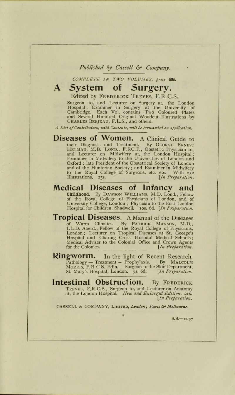 COJ^/PLETE //V TWO VOLUMES, price 48s. A System of Surgery. Edited by Frederick Treves, F.R.C.S. Surgeon to, and Lecturer on Surgery at, the London Hospital; Examiner in Surgery at the University of Cambridge. Each Vol. contains Two Coloured Plates and Several Hundred Original Woodcut Illustrations by Charles Bekjeau, F.L.S., and others. A List of Contributors, with Contents, will be /orzuardcd on application. Diseases of Women, a Clinical Guide to their Diagnosis and Treatment. By George Ernest Herman, M.B. Lond., F.RC.P., Obstetric Physician to, and Lecturer on Midwifery at, the London Hospital; Examiner in Midwifery to the Universities of London and Oxford ; late President of the Obstetrical Society of London and of the Hunterian Society ; and Examiner in Midwifery to the Royal College of Surgeons, etc. etc. With 252 Illustrations. 25s, [/;? Preparation. Medical Diseases of Infancy and CMldliood. By Dam'son Williams, M.D. Lond., Fellow of the Royal College of Physicians of London, and of University College, London ; Physician to the East London Hospital for Children, Shadwell. los. 6d. \In Preparation. Tropical Diseases, a Manual of the Diseases of Warm Climates. By Patrick Manson, M.D., LL.D. Aberd., Fellow of the Royal College of Physicians, London; Lecturer on Tropical Diseases at St. George’s Hospital and Charing Cross Hospital Medical Schools; Medical Adviser to the Colonial Office and Crown Agents for the Colonies. \Iii Preparation. Ringworm. In the light of Recent Research. Pathology — Treatment — Prophylaxis. By Malcolm Morris,F. R.C S. Edin. Surgeon to the Skin Department, St, Mary’s Hospital, London. 7s. 6d. yin Preparation. Intestinal Obstruction. By Frederick Treves, F.R.C.S., Surgeon to, and Lecturer on Anatomy at, the London Hospital. New and Enlarged Edition. 21s. yin Preparation. CASSELL & COMPANY, Limited, London; Paris Melbourne. I S.S.—12.97
