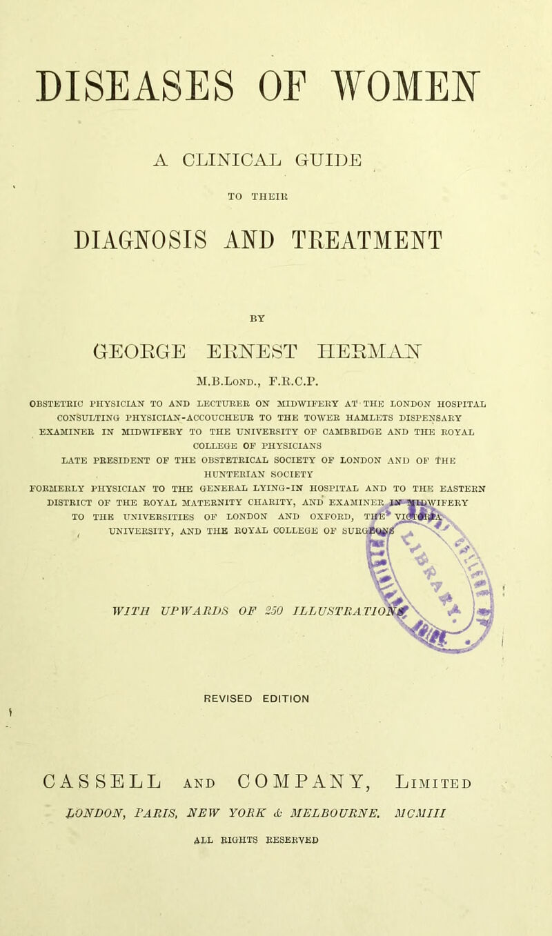 A CLINICAL GUIDE TO THEIK DIAGNOSIS AND TREATMENT BY GEORGE ERNEST HERMAN M.B.Lond., F.R.C.P. OBSTETRIC PHYSICIAN TO AND LECTURER ON MIDWIFERY AT THE LONDON HOSPITAL CONSULTING PHYSICIAN-ACCOUCHEUR TO THE TOWER HAMLETS DISPENSARY EXAMINER IN MIDWIFERY TO THE UNIVERSITY OF CAMBRIDGE AND THE ROYAL COLLEGE OF PHYSICIANS LATE PRESIDENT OF THE OBSTETRICAL SOCIETY OF LONDON AND OF THE HUNTERIAN SOCIETY FORMERLY PHYSICIAN TO THE GENERAL LYING-IN HOSPITAL AND TO THE EASTERN REVISED EDITION CASSELL and COMPANY, Limited LONDON, PARIS, NEW YORK A- MELBOURNE. MCMIII ML BIGHTS RESERVED