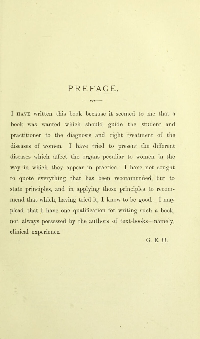 I have written this hook because it seemed to me that a book was wanted which should guide the student and practitioner to the diagnosis and right treatment of the diseases of women. I have tried to present the different diseases which affect the organs peculiar to women in the way in which they appear in practice. I have not sought to quote everything that has been recommended, but to state principles, and in applying those principles to recom- mend that which, having tried it, I know to be good. I may plead that I have one qualification for writing such a book, not always possessed by the authors of text-books—namely, clinical experience. G. E. IT.