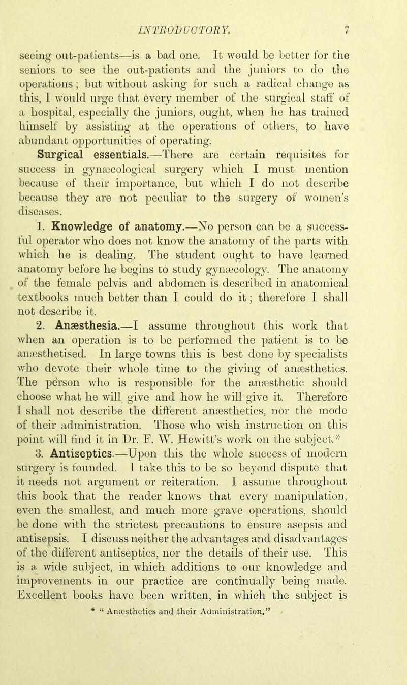 seeing out-patients—is a bad one. It would be better for the seniors to see the out-patients and the juniors to do the operations; but without asking for such a radical change as this, I would urge that every member of the surgical staff of a hospital, especially the juniors, ought, when he has trained himself by assisting at the operations of others, to have abundant opportunities of operating. Surgical essentials.—There are certain requisites for success in gynaecological surgery which I must mention because of their importance, but which I do not describe because they are not peculiar to the surgery of women’s diseases. 1. Knowledge of anatomy.—No person can be a success- ful operator who does not know the anatomy of the parts with which he is dealing. The student ought to have learned anatomy before he begins to study gymecology. The anatomy of the female pelvis and abdomen is described in anatomical textbooks much better than I could do it; therefore I shall not describe it. 2. Anaesthesia.—I assume throughout this work that when an operation is to be performed the patient is to be anaesthetised. In large towns this is best done by specialists who devote their whole time to the giving of anaesthetics. The person who is responsible for the anaesthetic should choose what he will give and how he will give it. Therefore I shall not describe the different anaesthetics, nor the mode of their administration. Those who wish instruction on this point will find it in Dr. F. W. Hewitt’s work on the subject.* 3. Antiseptics.—Upon this the whole success of modern surgery is founded. I take this to be so beyond dispute that it needs not argument or reiteration. I assume throughout this book that the reader knows that every manipulation, even the smallest, and much more grave operations, should be done with the strictest precautions to ensure asepsis and antisepsis. I discuss neither the advantages and disadvantages of the different antiseptics, nor the details of their use. This is a wide subject, in which additions to our knowledge and improvements in our practice are continually being made. Excellent books have been written, in which the subject is * “ Aniesthetics and their Administration.”