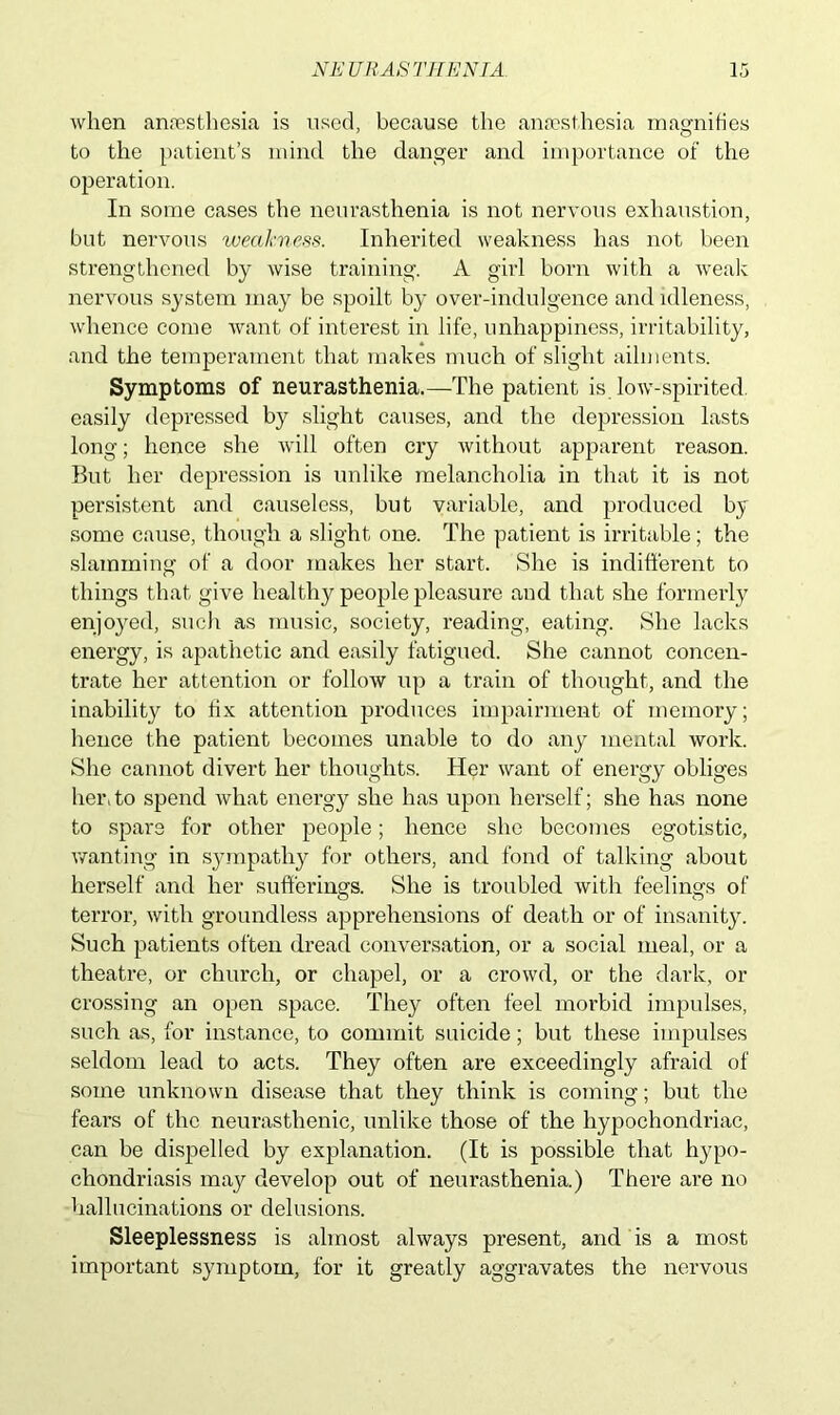 when anaesthesia is used, because the anaesthesia magnifies to the patient’s mind the danger and importance of the operation. In some cases the neurasthenia is not nervous exhaustion, but nervous weakness. Inherited weakness has not been strengthened by wise training. A girl born with a weak nervous system may be spoilt by over-indulgence and idleness, whence come want of interest in life, unhappiness, irritability, and the temperament that makes much of slight ailments. Symptoms of neurasthenia.—The patient is low-spirited, easily depressed by slight causes, and the depression lasts long; hence she will often cry without apparent reason. But her depression is unlike melancholia in that it is not persistent and causeless, but variable, and produced by some cause, though a slight one. The patient is irritable; the slamming of a door makes her start. She is indifferent to things that give healthy people pleasure and that she formerly enjoyed, such as music, society, reading, eating. She lacks energy, is apathetic and easily fatigued. She cannot concen- trate her attention or follow up a train of thought, and the inability to fix attention produces impairment of memory; lienee the patient becomes unable to do any mental work. She cannot divert her thoughts. Her want of energy obliges her.to spend what energy she has upon herself; she has none to spare for other people; hence she becomes egotistic, wanting in sympathy for others, and fond of talking about herself and her sufferings. She is troubled with feelings of terror, with groundless apprehensions of death or of insanity. Such patients often dread conversation, or a social meal, or a theatre, or church, or chapel, or a crowd, or the dark, or crossing an open space. They often feel morbid impulses, such as, for instance, to commit suicide; but these impulses seldom lead to acts. They often are exceedingly afraid of some unknown disease that they think is coming; but the fears of the neurasthenic, unlike those of the hypochondriac, can be dispelled by explanation. (It is possible that hypo- chondriasis may develop out of neurasthenia.) There are no hallucinations or delusions. Sleeplessness is almost always present, and is a most important symptom, for it greatly aggravates the nervous