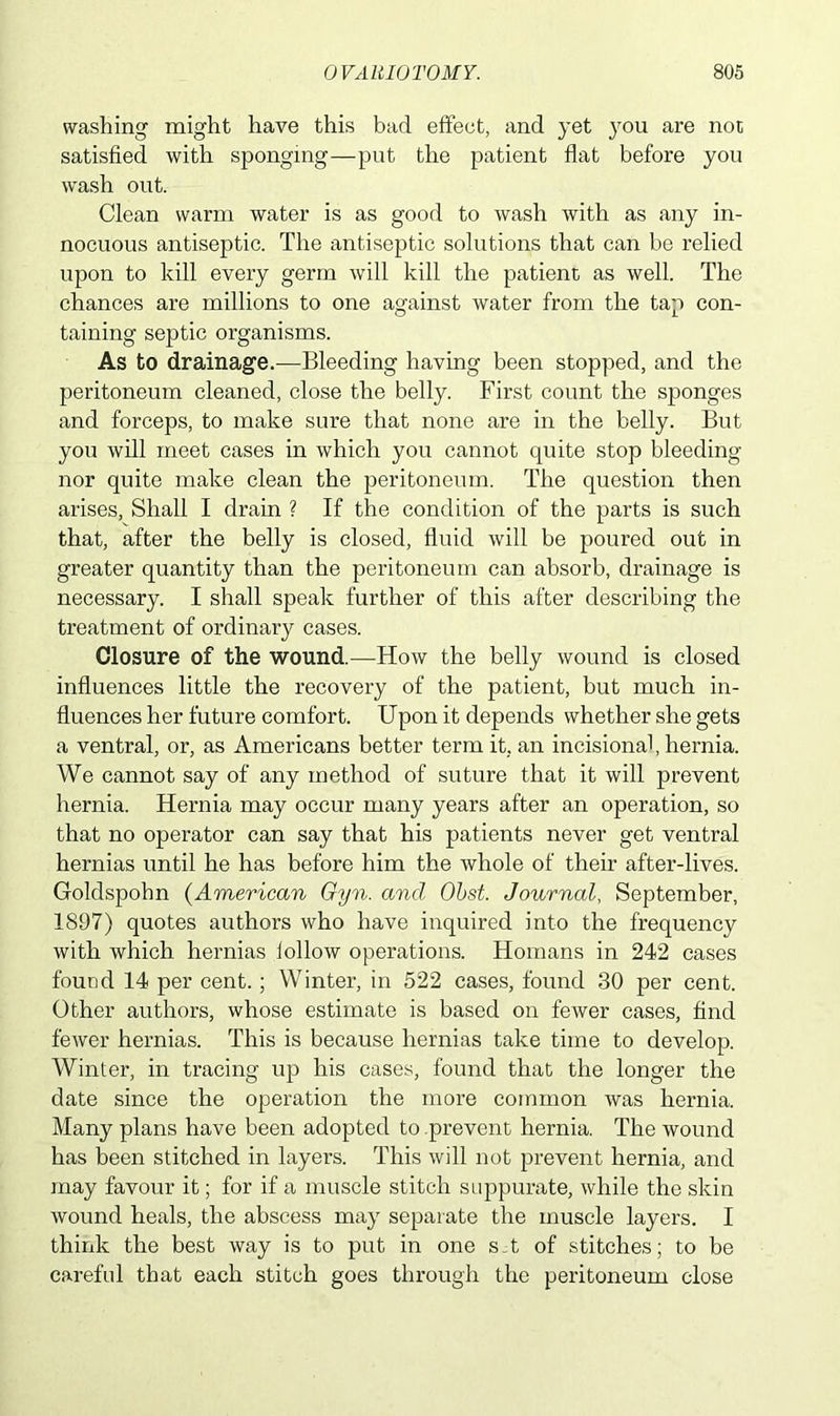 washing might have this bad effect, and yet }rou are not satisfied with sponging—put the patient flat before you wash out. Clean warm water is as good to wash with as any in- nocuous antiseptic. The antiseptic solutions that can be relied upon to kill every germ will kill the patient as well. The chances are millions to one against water from the tap con- taining septic organisms. As to drainage.—Bleeding having been stopped, and the peritoneum cleaned, close the belly. First count the sponges and forceps, to make sure that none are in the belly. But you will meet cases in which you cannot quite stop bleeding nor quite make clean the peritoneum. The question then arises, Shall I drain ? If the condition of the parts is such that, after the belly is closed, fluid will be poured out in greater quantity than the peritoneum can absorb, drainage is necessary. I shall speak further of this after describing the treatment of ordinary cases. Closure of the wound.—How the belly wound is closed influences little the recovery of the patient, but much in- fluences her future comfort. Upon it depends whether she gets a ventral, or, as Americans better term it, an incisional, hernia. We cannot say of any method of suture that it will prevent hernia. Hernia may occur many years after an operation, so that no operator can say that his patients never get ventral hernias until he has before him the whole of their after-lives. Goldspohn (American Gyn. and Obst. Journal, September, 1897) quotes authors who have inquired into the frequency with, which hernias follow operations. Homans in 242 cases found 14 per cent.; Winter, in 522 cases, found 30 per cent. Other authors, whose estimate is based on fewer cases, find fewer hernias. This is because hernias take time to develop. Winter, in tracing up his cases, found that the longer the date since the operation the more common was hernia. Many plans have been adopted to prevent hernia. The wound has been stitched in layers. This will not prevent hernia, and may favour it; for if a muscle stitch suppurate, while the skin wound heals, the abscess may separate the muscle layers. I think the best way is to put in one s.t of stitches; to be careful that each stitch goes through the peritoneum close
