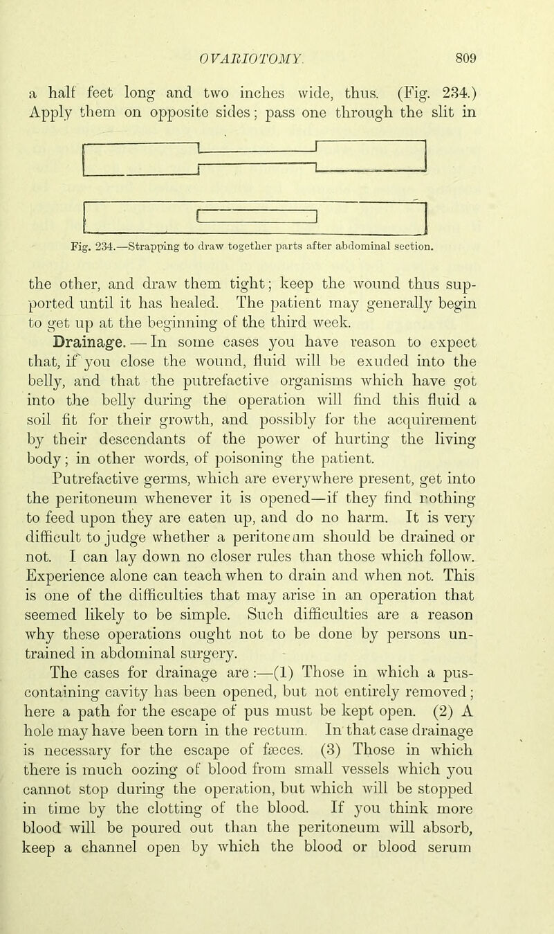 a half feet long and two inches wide, thus. (Fig- 234.) Apply them on opposite sides; pass one through the slit in r 1 i Fig. 234.—Strapping to draw together parts after abdominal section. the other, and draw them tight; keep the wound thus sup- ported until it has healed. The patient may generally begin to get up at the beginning of the third week. Drainage. — In some cases you have reason to expect that, if you close the wound, fluid will be exuded into the belly, and that the putrefactive organisms which have got into the belly during the operation will find this fluid a soil fit for their growth, and possibly for the acquirement by their descendants of the power of hurting the living body; in other words, of poisoning the patient. Putrefactive germs, which are everywhere present, get into the peritoneum whenever it is opened—if they find nothing to feed upon they are eaten up, and do no harm. It is very difficult to judge whether a peri tone am should be drained or not. I can lay down no closer rules than those which follow. Experience alone can teach when to drain and when not. This is one of the difficulties that may arise in an operation that seemed likely to be simple. Such difficulties are a reason why these operations ought not to be done by persons un- trained in abdominal surgery. The cases for drainage are:—(1) Those in which a pus- containing cavity has been opened, but not entirely removed; here a path for the escape of pus must be kept open. (2) A hole may have been torn in the rectum. In that case drainage is necessary for the escape of faeces. (3) Those in which there is much oozing of blood from small vessels which you cannot stop during the operation, but which will be stopped in time by the clotting of the blood. If you think more blood will be poured out than the peritoneum will absorb, keep a channel open by which the blood or blood serum