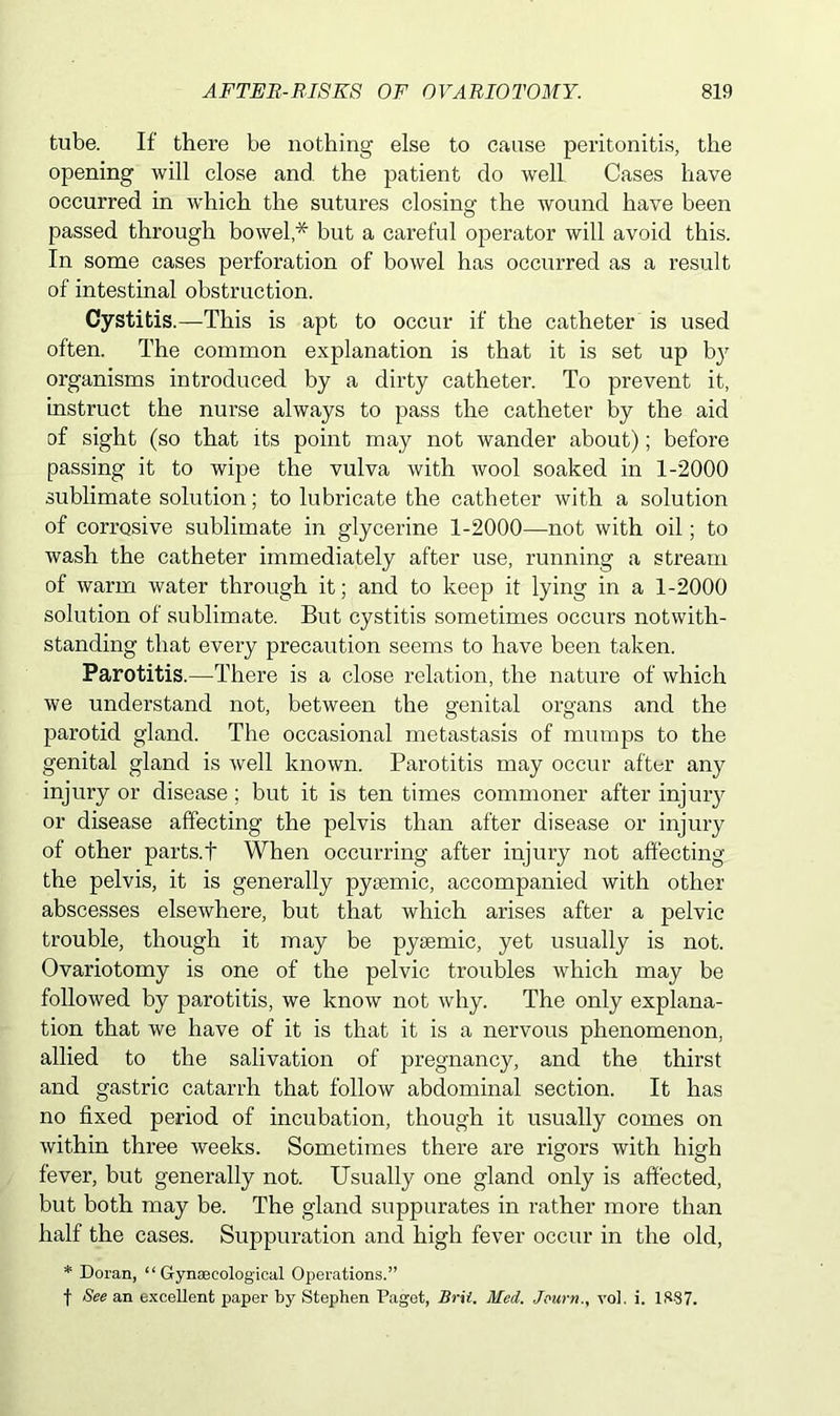 tube. If there be nothing else to cause peritonitis, the opening will close and the patient do well Cases have occurred in wdiich the sutures closing the wound have been passed through bowel * but a careful operator will avoid this. In some cases perforation of bowel has occurred as a result of intestinal obstruction. Cystitis.—This is apt to occur if the catheter is used often. The common explanation is that it is set up bjr organisms introduced by a dirty catheter. To prevent it, instruct the nurse always to pass the catheter by the aid of sight (so that its point may not wander about); before passing it to wipe the vulva with wool soaked in 1-2000 sublimate solution; to lubricate the catheter with a solution of corrosive sublimate in glycerine 1-2000—not with oil; to wash the catheter immediately after use, running a stream of warm water through it; and to keep it lying in a 1-2000 solution of sublimate. But cystitis sometimes occurs notwith- standing that every precaution seems to have been taken. Parotitis.—There is a close relation, the nature of which we understand not, between the genital organs and the parotid gland. The occasional metastasis of mumps to the genital gland is well known. Parotitis may occur after any injury or disease; but it is ten times commoner after injury or disease affecting the pelvis than after disease or injury of other parts.f When occurring after injury not affecting the pelvis, it is generally pytemic, accompanied with other abscesses elsewhere, but that which arises after a pelvic trouble, though it may be pysemic, yet usually is not. Ovariotomy is one of the pelvic troubles which may be followed by parotitis, we know not why. The only explana- tion that we have of it is that it is a nervous phenomenon, allied to the salivation of pregnancy, and the thirst and gastric catarrh that follow abdominal section. It has no fixed period of incubation, though it usually comes on within three weeks. Sometimes there are rigors with high fever, but generally not. Usually one gland only is affected, but both may be. The gland suppurates in rather more than half the cases. Suppuration and high fever occur in the old, * Doran, “ Gynecological Operations.” f See an excellent paper by Stephen Paget, Brit. Med. Jeurnvol. i. 1887.