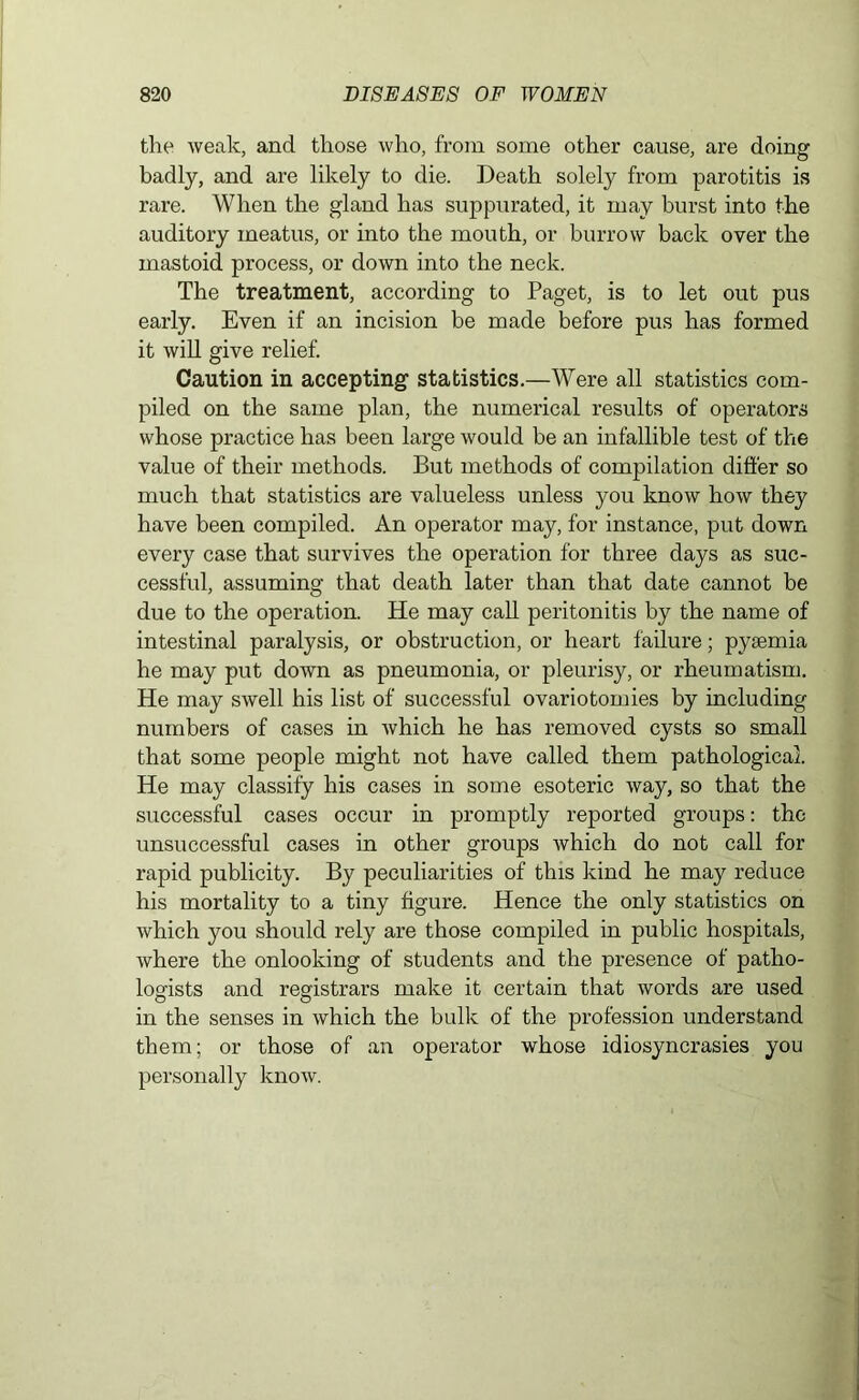 the weak, and those who, from some other cause, are doing badly, and are likely to die. Death solely from parotitis is rare. When the gland has suppurated, it may burst into the auditory meatus, or into the mouth, or burrow back over the mastoid process, or down into the neck. The treatment, according to Paget, is to let out pus early. Even if an incision be made before pus has formed it will give relief. Caution in accepting statistics.—Were all statistics com- piled on the same plan, the numerical results of operators whose practice has been large would be an infallible test of the value of their methods. But methods of compilation differ so much that statistics are valueless unless you know how they have been compiled. An operator may, for instance, put down every case that survives the operation for three days as suc- cessful, assuming that death later than that date cannot be due to the operation. He may call peritonitis by the name of intestinal paralysis, or obstruction, or heart failure; pyaemia he may put down as pneumonia, or pleurisy, or rheumatism. He may swell his list of successful ovariotomies by including numbers of cases in which he has removed cysts so small that some people might not have called them pathological. He may classify his cases in some esoteric way, so that the successful cases occur in promptly reported groups: the unsuccessful cases in other groups which do not call for rapid publicity. By peculiarities of this kind he may reduce his mortality to a tiny figure. Hence the only statistics on which you should rely are those compiled in public hospitals, where the onlooking of students and the presence of patho- logists and registrars make it certain that words are used in the senses in which the bulk of the profession understand them; or those of an operator whose idiosyncrasies you personally know.