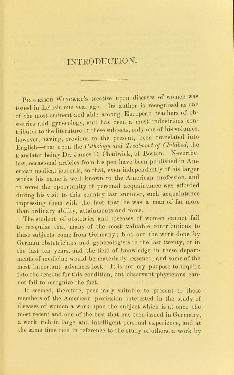 INTRODUCTION^. Professor Winckel's treatise upon diseases of women was issued in Leipsic one year ago. Its author is recognized as one of the most eminent and able among European teachers of ob- stetrics and gynecology, and has been a most industrious con- tributor to the literature of these subjects, only one of his volumes, however, having, previous to the present, been translated into English—that upon the Paihologij and Treatment of Childbed, the translator being Dr. James R. Chadwick, of Boston. Neverthe- less, occasional articles from his pen have been published in Am- erican medical journals, so that, even independently of his larger works, his name is well known to the American profession, and to some the opportunity of personal acquaintance was afforded during his visit to this country last summer, such acquaintance impressing them with the fact that he was a man of far more than ordinary ability, attainments and force. The student of obstetrics and diseases of women cannot fail to recognize that many of the most valuable contributions to these subjects come from Germany; blot out the work done by German obstetricians and gynecologists in the last twenty, or in the last ten years, and the field of knowledge in these depart- ments of medicine would be materially lessened, and some of the most important advances lost. It is not ray purpose to inquire into the reasons for this condition, but observant physicians can- not fail to recognize the fact. It seemed, therefore, peculiarly suitable to present to those members of the American profession interested in the study of diseases of women a work upon the subject which is at once the most recent and one of the best that has been issued in Germany, a work rich in large and intelligent personal experience, and at the same time rich in reference to the study of others, a work by