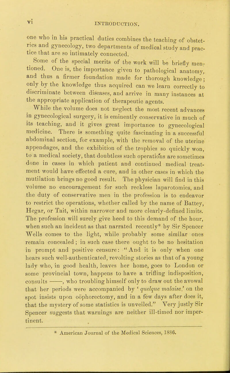 one who in his practical duties combines the teaching of obstet- rics and gynecology, two departments of medical study and prac- tice that are so intimately connected. ^ Some of the special merits of the work will be briefly menr tioned. One is, the importance given to pathological anatomy, and thus a firmer foundation made for thorough knowledge; only by the knowledge thus acquired can we learn correctly to discriminate between diseases, and arrive in many instances at the appropriate application of therapeutic agents. While the volume does not neglect the most recent advances in gynecological surgery, it is eminently conservative in much of its teaching, and it gives great importance to gynecological medicine. There is something quite fascinating in a successful abdominal section, for example, with the removal of the uterine appendages, and the exhibition of the trophies so quickly won, to a medical society, that doubtless such operations are sometimes done in cases in which patient and continued medical treat- ment would have effected a cure, and in other cases in which the mutilation brings no good result. The physician will find in this volume no encouragement for such reckless laparotomies, and the duty of conservative men in the profession is to endeavor to restrict the operations, whether called by the name of Battey, Hegar, or Tait, within narrower and more clearly-defined limits. The profession will surely give heed to this demand of the hour, when such an incident as that narrated recently* by Sir Spencer Wells comes to the light, while probably some similar ones remain concealed; in such case there ought to be no hesitation in prompt and positive censure: And it is only when one hears such well-authenticated, revolting stories as that of a young lady who, in good health, leaves her home, goes to London or some provincial town, happens to have a trifling indisposition, consults , who troubling himself only to draw out the avowal that her periods were accompanied by ' quelque malaise' on the spot insists upon oophorectomy, and in a few days after does it, that the mystery of some statistics is unveiled. Very justly Sir Spencer suggests that warnings are neither ill-timed nor imper- tinent. * American Journal of the Medical Sciences, 1886.
