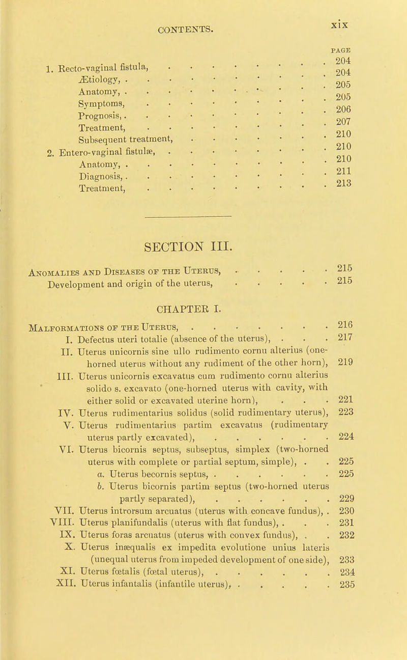 PAGE 204 1. Kecto-vaginal fistula ^Etiology, '205 Anatomy, ■ • • ' 205 Symptoms, ^qg Prognosis ^07 Treatment, Subsequent treatment, 2. Entero-vaginal fistulse, Anatomy, Diagnosis, Treatment, ''^^ SECTION III. Anomalies and Diseases or the Uterus, 215 Development and origin of the uterus 215 CHAPTER I. Malformations of the Uterus, 216 I. Defectus uteri totalie (absence of the uterus), . . . 217 II. Uterus unicornis sine ullo rudimento cornn alterius (one- horned uterus without any rudiment of the other horn), 219 III. Uterus unicornis excavatus cum rudimento cornu alterius solido 8. excavato (one-horned uterus with cavity, with either solid or excavated uterine horn), . . . 221 IV. Uterus rudimentarius solidus (solid rudimentary uterus), 223 V. Uterus rudimentarius partim excavatus (rudimentary uterus partly excavated), ...... 224 VI. Uterus bicornis septus, subseptus, simplex (two-horned uterus with complete or partial septum, simple), . . 225 a. Uterus becornis septus, ...... 225 6. Uterus bicornis partim septus (two-horned uterus partly separated), ...... 229 VII. Uterus introrsum arcuatus (uterus with concave fundus), . 230 VIII. Uterus planifundalis (uterus with flat fundus), . . . 231 IX. Uterus foras arcuatus (uterus with convex fundus), . . 232 X. Uterus inoequalis ex impedita evolutione unius lateris (unequal uterus from impeded development of one side), 233 XI. Uterus foetalis (fofttal uterus), 234 XII. Uterus infantalis (infantile uterus), 235