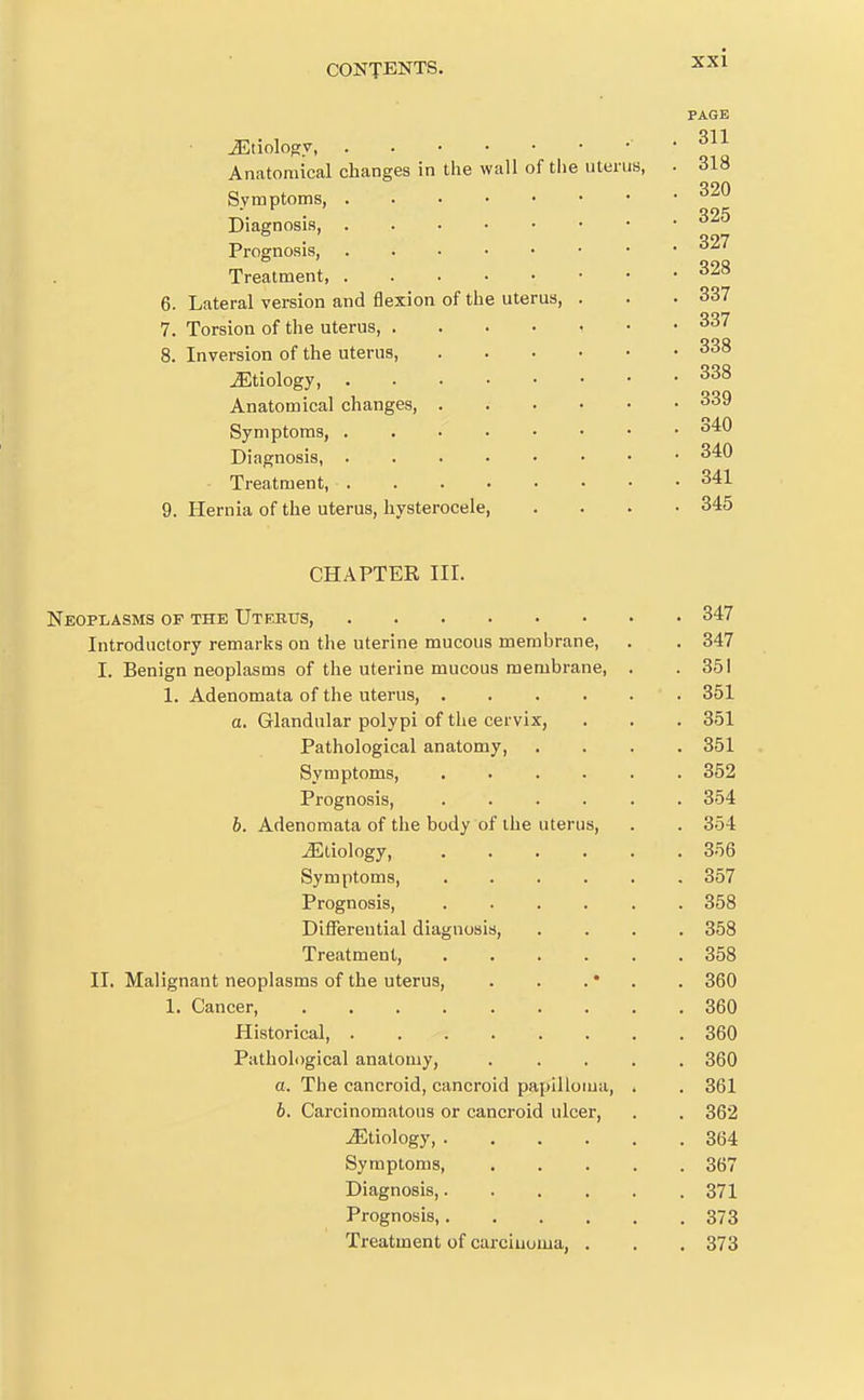 CONTENTS. ^-^^ PAGE JDtiology ■ . 311 Anatomical changes in the wall of the uterus, . 318 Symptoms, Diagnosis Prognosis, ^27 Treatment, ^^8 6. Lateral version and flexion of the uterus, . . . 337 7. Torsion of the uterus, . . . . i • • 337 8. Inversion of the uterus, 338 Etiology, 338 Anatomical changes 339 Symptoms, 340 Diagnosis, 340 Treatment, 341 9. Hernia of the uterus, hysterocele, .... 345 CHAPTER III. Neoplasms of the Uteeus, 347 Introductory remarks on the uterine mucous membrane, . . 347 I. Benign neoplasms of the uterine mucous membrane, . .351 1. Adenomata of the uterus, 351 a. Glandular polypi of the cervix, . . . 351 Pathological anatomy, .... 851 Symptoms 352 Prognosis, 354 b. Adenomata of the body of the uterus, . . 354 JStiology, 356 Symptoms 357 Prognosis, 358 Differential diagnosis, .... 358 Treatment, 358 II. Malignant neoplasms of the uterus, . . . • . . 360 1. Cancer, 360 Historical 360 Pathological anatomy, ..... 360 a. The cancroid, cancroid papilloma, . . 361 6. Carcinomatous or cancroid ulcer, . . 362 Etiology, 364 Symptoms 367 Diagnosis, 371 Prognosis, 373 Treatment of carciuoma, . . . 373