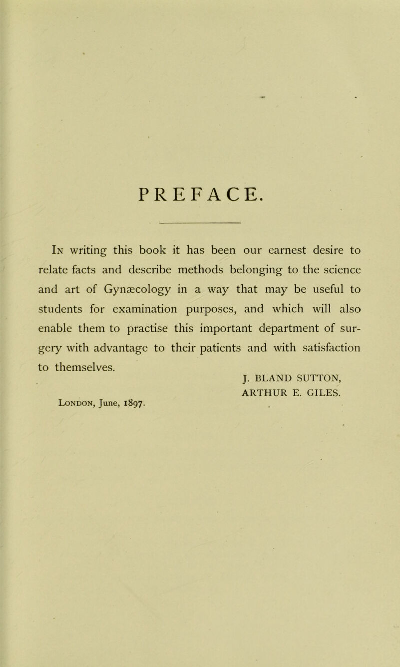 PREFACE. In writing this book it has been our earnest desire to relate facts and describe methods belonging to the science and art of Gynaecology in a way that may be useful to students for examination purposes, and which will also enable them to practise this important department of sur- gery with advantage to their patients and with satisfaction to themselves. J. BLAND SUTTON, ARTHUR E. GILES. London, June, 1897.