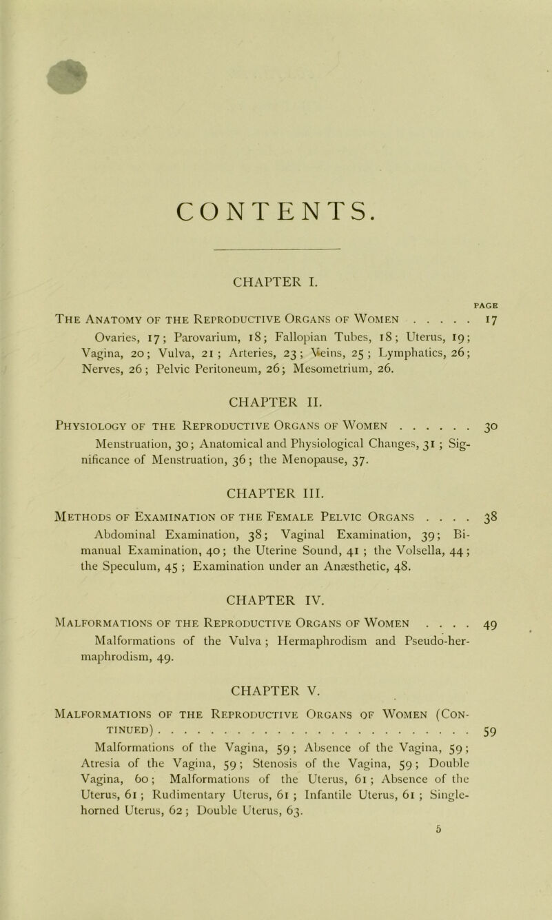 CONTENTS. CHAPTER I. PAGE The Anatomy of the Reproductive Organs of Women 17 Ovaries, 17; Parovarium, 18; Fallopian Tubes, 18; Uterus, 19; Vagina, 20; Vulva, 21; Arteries, 23; Veins, 25; Lymphatics, 26; Nerves, 26; Pelvic Peritoneum, 26; Mesometrium, 26. CHAPTER IE Physiology of the Reproductive Organs of Women 30 Menstruation, 30; Anatomical and Physiological Changes, 31 ; Sig- nificance of Menstruation, 36; the Menopause, 37. CHAPTER HE Methods of Examination of the Female Pelvic Organs .... 38 Abdominal Examination, 38; Vaginal Examination, 39; Bi- manual Examination, 40; the Uterine Sound, 41 ; the Volsella, 44; the Speculum, 45 ; Examination under an Anaesthetic, 48. CHAPTER IV. Malformations of the Reproductive Organs of Women .... 49 Malformations of the Vulva; Hermaphrodism and Pseudo-her- maphrodism, 49. CHAPTER V. Malformations of the Reproductive Organs of Women (Con- tinued) 59 Malformations of the Vagina, 59 ; Absence of the Vagina, 59 ; Atresia of the Vagina, 59; Stenosis of the Vagina, 59; Double Vagina, 60; Malformations of the Uterus, 61 ; Absence of the Uterus, 61 ; Rudimentary Uterus, 61 ; Infantile Uterus, 61 ; Single- horned Uterus, 62 ; Double Uterus, 63.