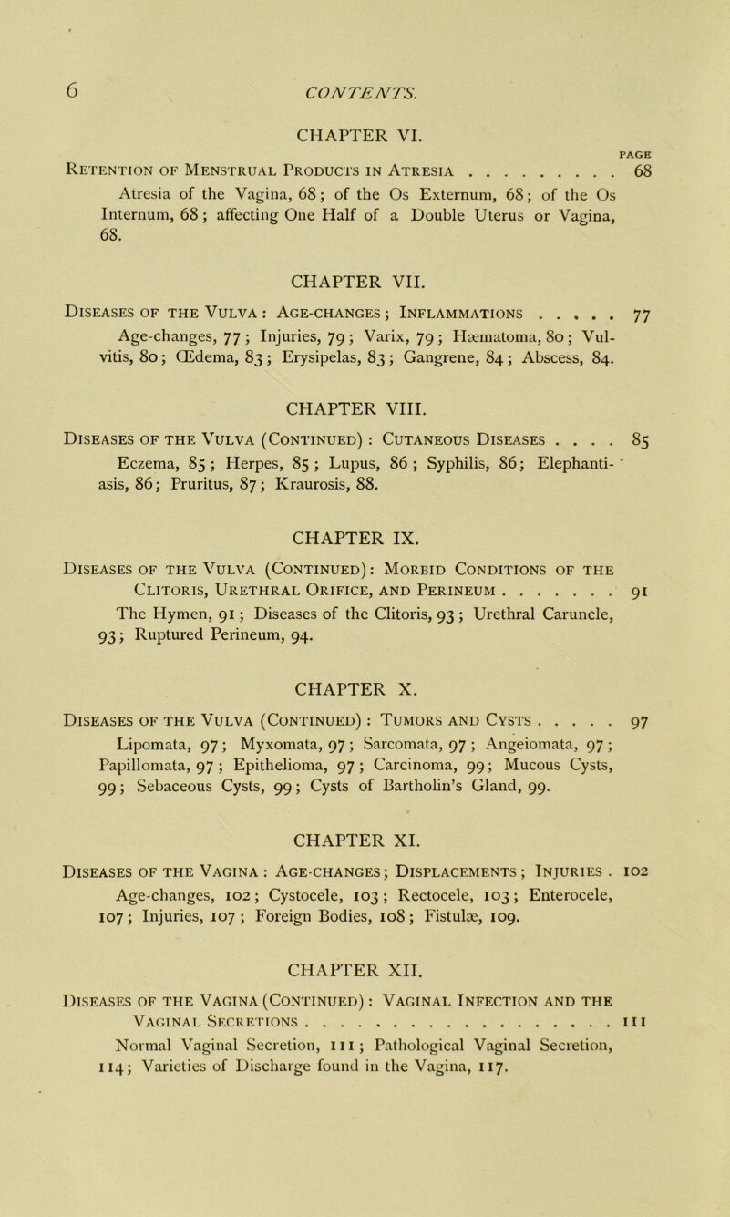 CHAPTER VI. Retention of Menstrual Products in Atresia Atresia of the Vagina, 68; of the Os Externum, 68; of the Os Internum, 68; affecting One Half of a Double Uterus or Vagina, 68. CHAPTER VII. Diseases of the Vulva : Age-changes ; Inflammations Age-changes, 77 ; Injuries, 79 ; Varix, 79 ; Haematoma, 80 ; Vul- vitis, 80 ; (Edema, 83 ; Erysipelas, 83 ; Gangrene, 84 ; Abscess, 84. CHAPTER VIII. Diseases of the Vulva (Continued) : Cutaneous Diseases . . . . Eczema, 85 ; Herpes, 85 ; Lupus, 86 ; Syphilis, 86; Elephanti- asis, 86; Pruritus, 87; Kraurosis, 88. CHAPTER IX. Diseases of the Vulva (Continued): Morbid Conditions of the Clitoris, Urethral Orifice, and Perineum The Hymen, 91; Diseases of the Clitoris, 93 ; Urethral Caruncle, 93; Ruptured Perineum, 94. CHAPTER X. Diseases of the Vulva (Continued) : Tumors and Cysts Lipomata, 97 ; Myxomata, 97 ; Sarcomata, 97 ; Angeiomata, 97 ; Papillomata, 97 ; Epithelioma, 97; Carcinoma, 99; Mucous Cysts, 99; Sebaceous Cysts, 99; Cysts of Bartholin’s Gland, 99. CHAPTER XI. Diseases of the Vagina : Age-changes; Displacements ; Injuries . Age-changes, 102; Cystocele, 103; Rectocele, 103; Enterocele, 107; Injuries, 107; Foreign Bodies, 108; Fistulse, 109. CHAPTER XII. Diseases of the Vagina (Continued) : Vaginal Infection and the Vaginal Secretions Normal Vaginal Secretion, ill; Pathological Vaginal Secretion, 114; Varieties of Discharge found in the Vagina, 117. PAGE 68 77 85 91 97 102