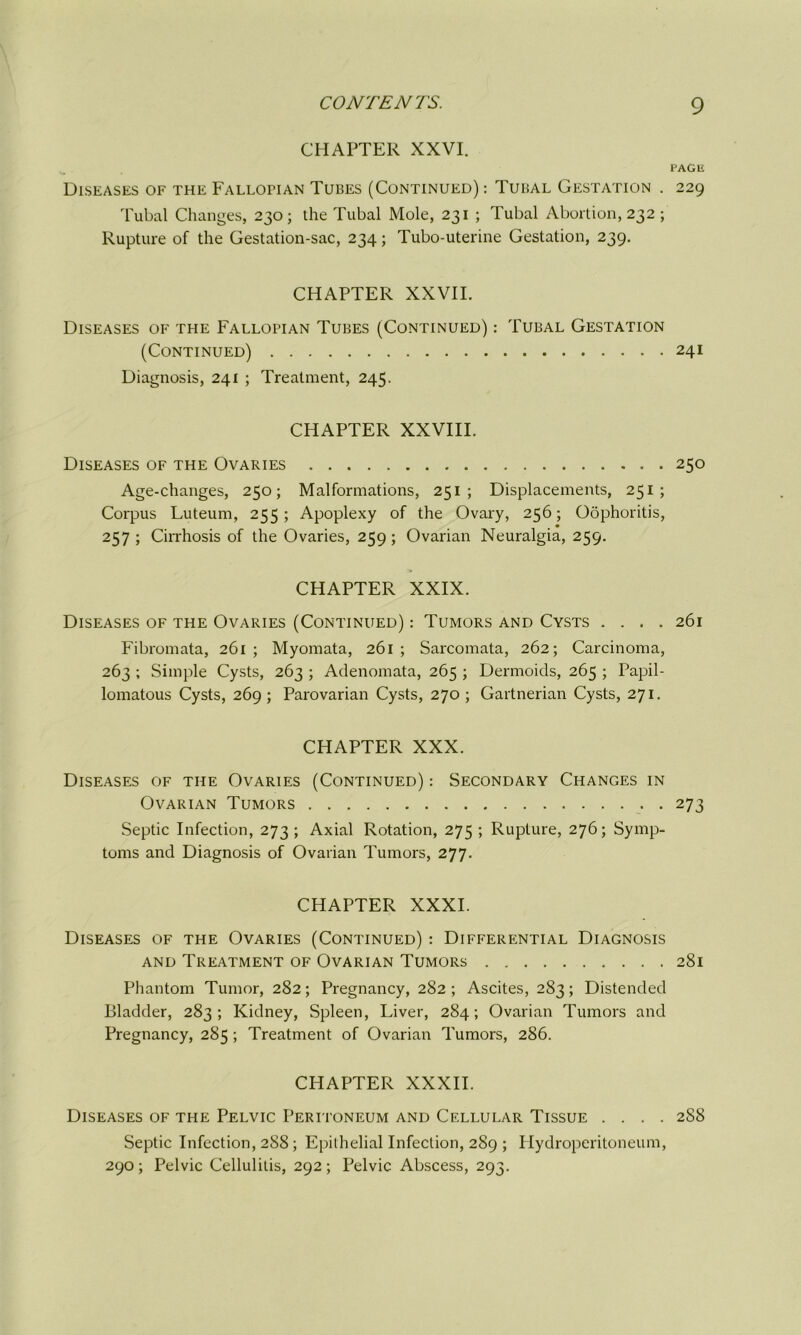 CHAPTER XXVI. PAGE Diseases of the Fallopian Tubes (Continued) : Tubal Gestation . 229 Tubal Changes, 230; the Tubal Mole, 231 ; Tubal Abortion, 232; Rupture of the Gestation-sac, 234; Tubo-uterine Gestation, 239. CHAPTER XXVII. Diseases of the Fallopian Tubes (Continued) : Tubal Gestation (Continued) 241 Diagnosis, 241 ; Treatment, 245. CHAPTER XXVIII. Diseases of the Ovaries 250 Age-changes, 250; Malformations, 251 ; Displacements, 251 ; Corpus Luteum, 255; Apoplexy of the Ovary, 256; Oophoritis, 257 ; Cirrhosis of the Ovaries, 259 ; Ovarian Neuralgia, 259. CHAPTER XXIX. Diseases of the Ovaries (Continued) : Tumors and Cysts .... 261 Fibromata, 261 ; Myomata, 261 ; Sai'comata, 262; Carcinoma, 263 ; Simple Cysts, 263 ; Adenomata, 265 ; Dermoids, 265 ; Papil- lomatous Cysts, 269; Parovarian Cysts, 270 ; Gartnerian Cysts, 271. CHAPTER XXX. Diseases of the Ovaries (Continued) : Secondary Changes in Ovarian Tumors 273 Septic Infection, 273; Axial Rotation, 275 ; Rupture, 276; Symp- toms and Diagnosis of Ovarian Tumors, 277. CHAPTER XXXI. Diseases of the Ovaries (Continued) : Differential Diagnosis and Treatment of Ovarian Tumors 281 Phantom Tumor, 282; Pregnancy, 282; Ascites, 283; Distended Bladder, 283; Kidney, Spleen, Liver, 284; Ovarian Tumors and Pregnancy, 285 ; Treatment of Ovarian Tumors, 286. CHAPTER XXXII. Diseases of the Pelvic Peritoneum and Cellular Tissue .... 2S8 Septic Infection, 2S8 ; Epithelial Infection, 289 ; Hydroperitoneum, 290; Pelvic Cellulitis, 292; Pelvic Abscess, 293.