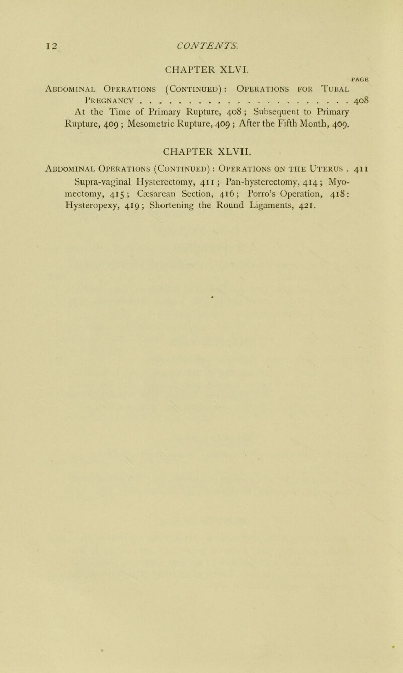 CHAPTER XLVI. PAGE Abdominal Operations (Continued) : Operations for Tubal Pregnancy 408 At the Time of Primary Rupture, 408; Subsequent to Primary Rupture, 409 ; Mesometrie Rupture, 409 ; After the Fifth Month, 409. CHAPTER XLVII. Abdominal Operations (Continued) : Operations on the Uterus . 411 Supra-vaginal Hysterectomy, 411; Pan-hysterectomy, 414; Myo- mectomy, 415; Caesarean Section, 416; Porro’s Operation, 418: Hysteropexy, 419; Shortening the Round Ligaments, 421.