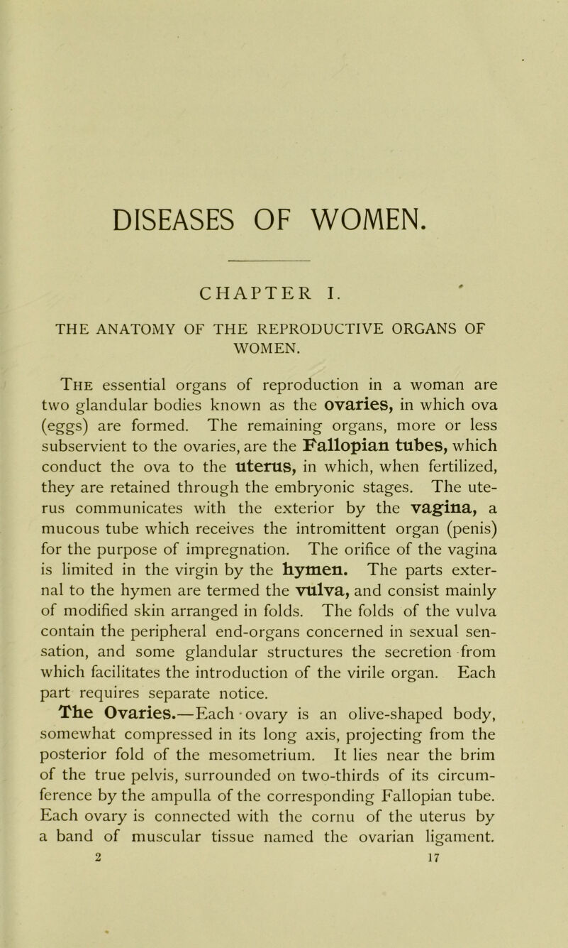 DISEASES OF WOMEN. CHAPTER I. THE ANATOMY OF THE REPRODUCTIVE ORGANS OF WOMEN. The essential organs of reproduction in a woman are two glandular bodies known as the ovaries, in which ova (eggs) are formed. The remaining organs, more or less subservient to the ovaries, are the Fallopian tubes, which conduct the ova to the uterus, in which, when fertilized, they are retained through the embryonic stages. The ute- rus communicates with the exterior by the vagina, a mucous tube which receives the intromittent organ (penis) for the purpose of impregnation. The orifice of the vagina is limited in the virgin by the hymen. The parts exter- nal to the hymen are termed the vulva, and consist mainly of modified skin arranged in folds. The folds of the vulva contain the peripheral end-organs concerned in sexual sen- sation, and some glandular structures the secretion from which facilitates the introduction of the virile organ. Each part requires separate notice. The Ovaries .—Each‘ovary is an olive-shaped body, somewhat compressed in its long axis, projecting from the posterior fold of the mesometrium. It lies near the brim of the true pelvis, surrounded on two-thirds of its circum- ference by the ampulla of the corresponding Fallopian tube. Each ovary is connected with the cornu of the uterus by a band of muscular tissue named the ovarian ligament.