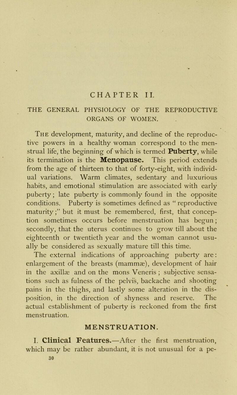 CHAPTER II. THE GENERAL PHYSIOLOGY OF THE REPRODUCTIVE ORGANS OF WOMEN. The development, maturity, and decline of the reproduc- tive powers in a healthy woman correspond to the men- strual life, the beginning of which is termed Puberty, while its termination is the Menopause. This period extends from the age of thirteen to that of forty-eight, with individ- ual variations. Warm climates, sedentary and luxurious habits, and emotional stimulation are associated with early puberty; late puberty is commonly found in the opposite conditions. Puberty is sometimes defined as “ reproductive maturitybut it must be remembered, first, that concep- tion sometimes occurs before menstruation has begun; secondly, that the uterus continues to grow till about the eighteenth or twentieth year and the woman cannot usu- ally be considered as sexually mature till this time. The external indications of approaching puberty are: enlargement of the breasts (mammae), development of hair in the axillae and on the mons Veneris ; subjective sensa- tions such as fulness of the pelvis, backache and shooting pains in the thighs, and lastly some alteration in the dis- position, in the direction of shyness and reserve. The actual establishment of puberty is reckoned from the first menstruation. MENSTRUATION. I. Clinical Features.—After the first menstruation, which may be rather abundant, it is not unusual for a pe-