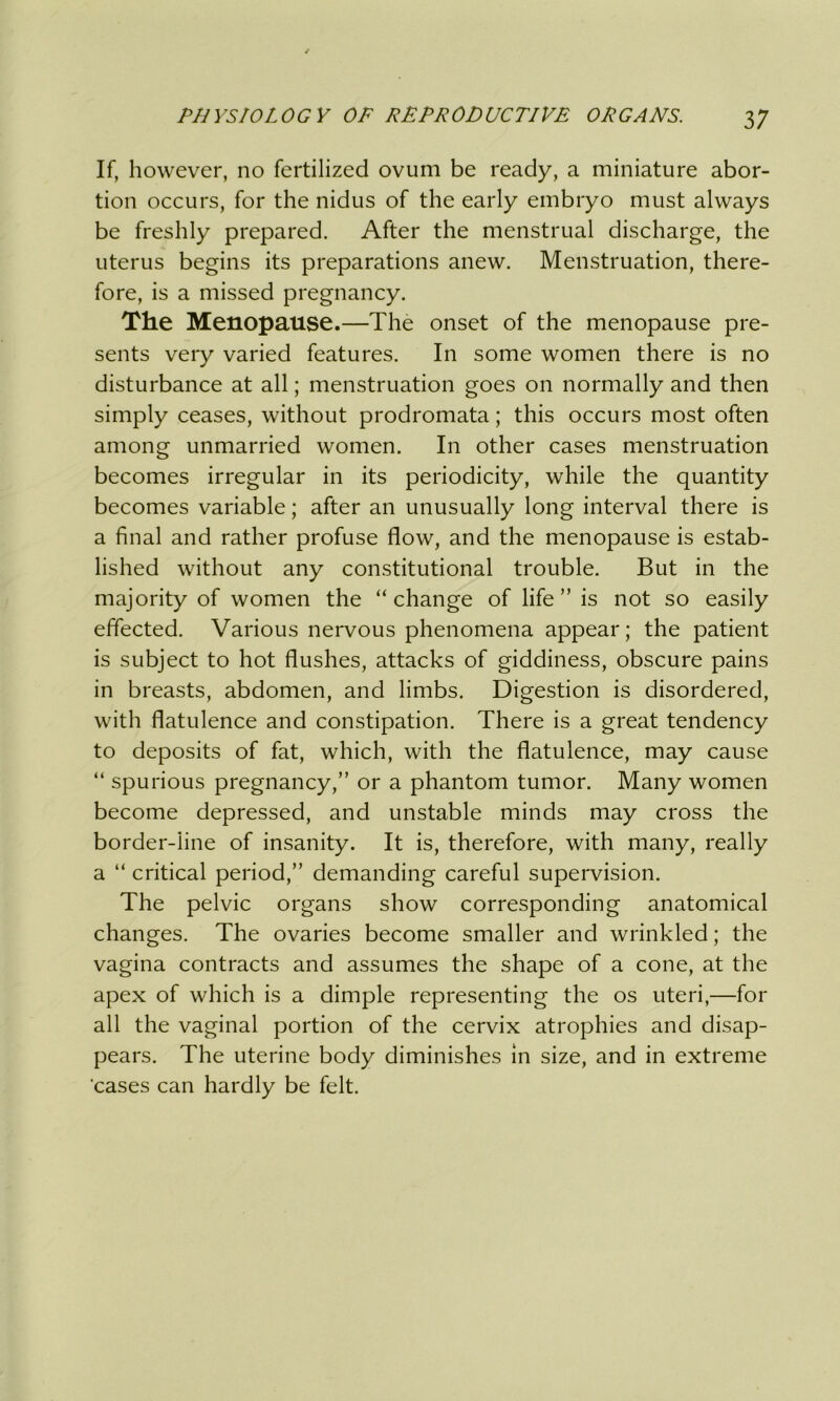 If, however, no fertilized ovum be ready, a miniature abor- tion occurs, for the nidus of the early embryo must always be freshly prepared. After the menstrual discharge, the uterus begins its preparations anew. Menstruation, there- fore, is a missed pregnancy. The Menopause.—The onset of the menopause pre- sents very varied features. In some women there is no disturbance at all; menstruation goes on normally and then simply ceases, without prodromata; this occurs most often among unmarried women. In other cases menstruation becomes irregular in its periodicity, while the quantity becomes variable; after an unusually long interval there is a final and rather profuse flow, and the menopause is estab- lished without any constitutional trouble. But in the majority of women the “change of life ” is not so easily effected. Various nervous phenomena appear; the patient is subject to hot flushes, attacks of giddiness, obscure pains in breasts, abdomen, and limbs. Digestion is disordered, with flatulence and constipation. There is a great tendency to deposits of fat, which, with the flatulence, may cause “ spurious pregnancy,” or a phantom tumor. Many women become depressed, and unstable minds may cross the border-line of insanity. It is, therefore, with many, really a “ critical period,” demanding careful supervision. The pelvic organs show corresponding anatomical changes. The ovaries become smaller and wrinkled; the vagina contracts and assumes the shape of a cone, at the apex of which is a dimple representing the os uteri,—for all the vaginal portion of the cervix atrophies and disap- pears. The uterine body diminishes in size, and in extreme cases can hardly be felt.