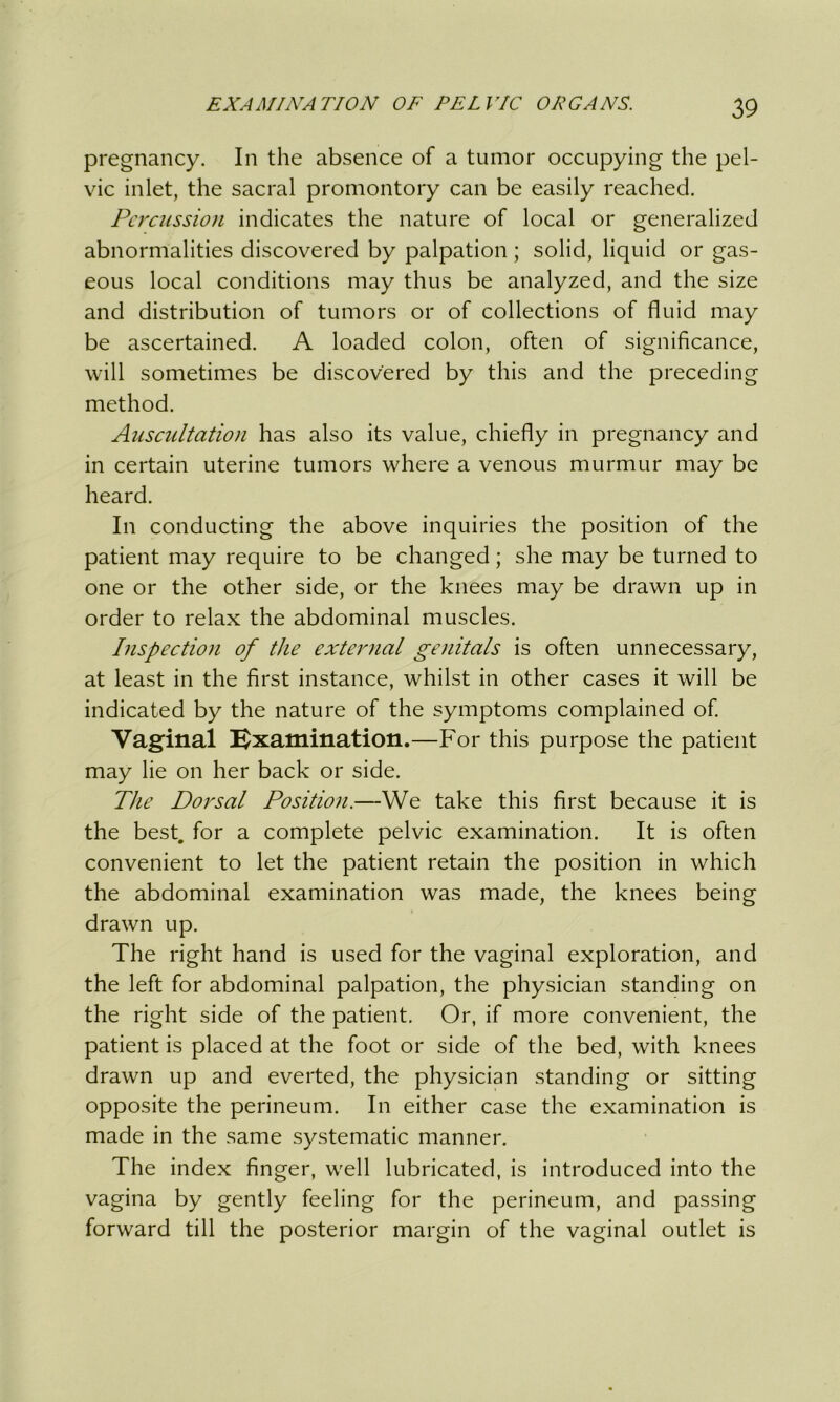 pregnancy. In the absence of a tumor occupying the pel- vic inlet, the sacral promontory can be easily reached. Percussion indicates the nature of local or generalized abnormalities discovered by palpation; solid, liquid or gas- eous local conditions may thus be analyzed, and the size and distribution of tumors or of collections of fluid may be ascertained. A loaded colon, often of significance, will sometimes be discovered by this and the preceding method. Auscultation has also its value, chiefly in pregnancy and in certain uterine tumors where a venous murmur may be heard. In conducting the above inquiries the position of the patient may require to be changed; she may be turned to one or the other side, or the knees may be drawn up in order to relax the abdominal muscles. Inspection of the external genitals is often unnecessary, at least in the first instance, whilst in other cases it will be indicated by the nature of the symptoms complained of. Vaginal Examination.—For this purpose the patient may lie on her back or side. The Dorsal Position.—We take this first because it is the best, for a complete pelvic examination. It is often convenient to let the patient retain the position in which the abdominal examination was made, the knees being drawn up. The right hand is used for the vaginal exploration, and the left for abdominal palpation, the physician standing on the right side of the patient. Or, if more convenient, the patient is placed at the foot or side of the bed, with knees drawn up and everted, the physician standing or sitting opposite the perineum. In either case the examination is made in the same systematic manner. The index finger, well lubricated, is introduced into the vagina by gently feeling for the perineum, and passing forward till the posterior margin of the vaginal outlet is