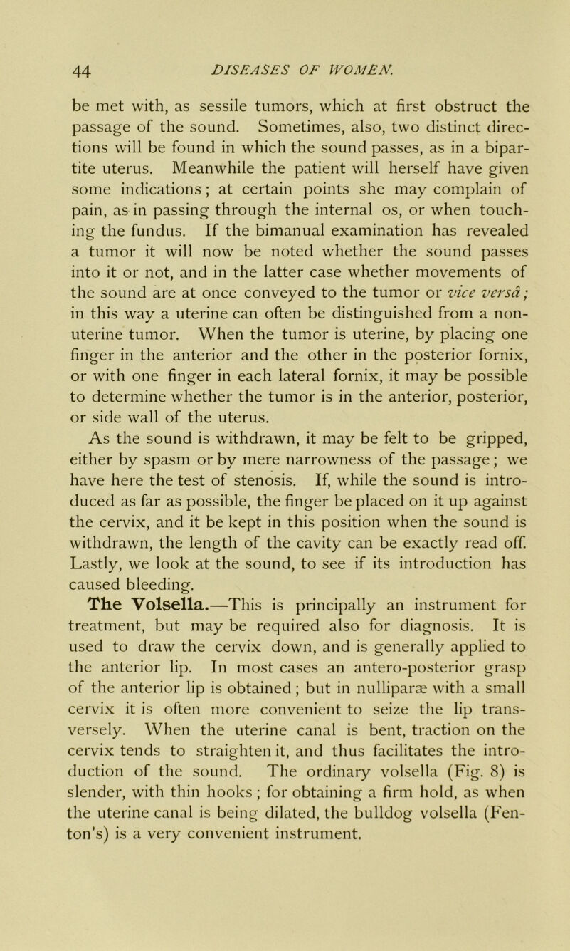 be met with, as sessile tumors, which at first obstruct the passage of the sound. Sometimes, also, two distinct direc- tions will be found in which the sound passes, as in a bipar- tite uterus. Meanwhile the patient will herself have given some indications; at certain points she may complain of pain, as in passing through the internal os, or when touch- ing the fundus. If the bimanual examination has revealed a tumor it will now be noted whether the sound passes into it or not, and in the latter case whether movements of the sound are at once conveyed to the tumor or vice versa; in this way a uterine can often be distinguished from a non- uterine tumor. When the tumor is uterine, by placing one finger in the anterior and the other in the posterior fornix, or with one finger in each lateral fornix, it may be possible to determine whether the tumor is in the anterior, posterior, or side wall of the uterus. As the sound is withdrawn, it may be felt to be gripped, either by spasm or by mere narrowness of the passage; we have here the test of stenosis. If, while the sound is intro- duced as far as possible, the finger be placed on it up against the cervix, and it be kept in this position when the sound is withdrawn, the length of the cavity can be exactly read off. Lastly, we look at the sound, to see if its introduction has caused bleeding. The Volsella .—This is principally an instrument for treatment, but may be required also for diagnosis. It is used to draw the cervix down, and is generally applied to the anterior lip. In most cases an antero-posterior grasp of the anterior lip is obtained; but in nulliparae with a small cervix it is often more convenient to seize the lip trans- versely. When the uterine canal is bent, traction on the cervix tends to straighten it, and thus facilitates the intro- duction of the sound. The ordinary volsella (Fig. 8) is slender, with thin hooks ; for obtaining a firm hold, as when the uterine canal is being dilated, the bulldog volsella (Fen- ton’s) is a very convenient instrument.