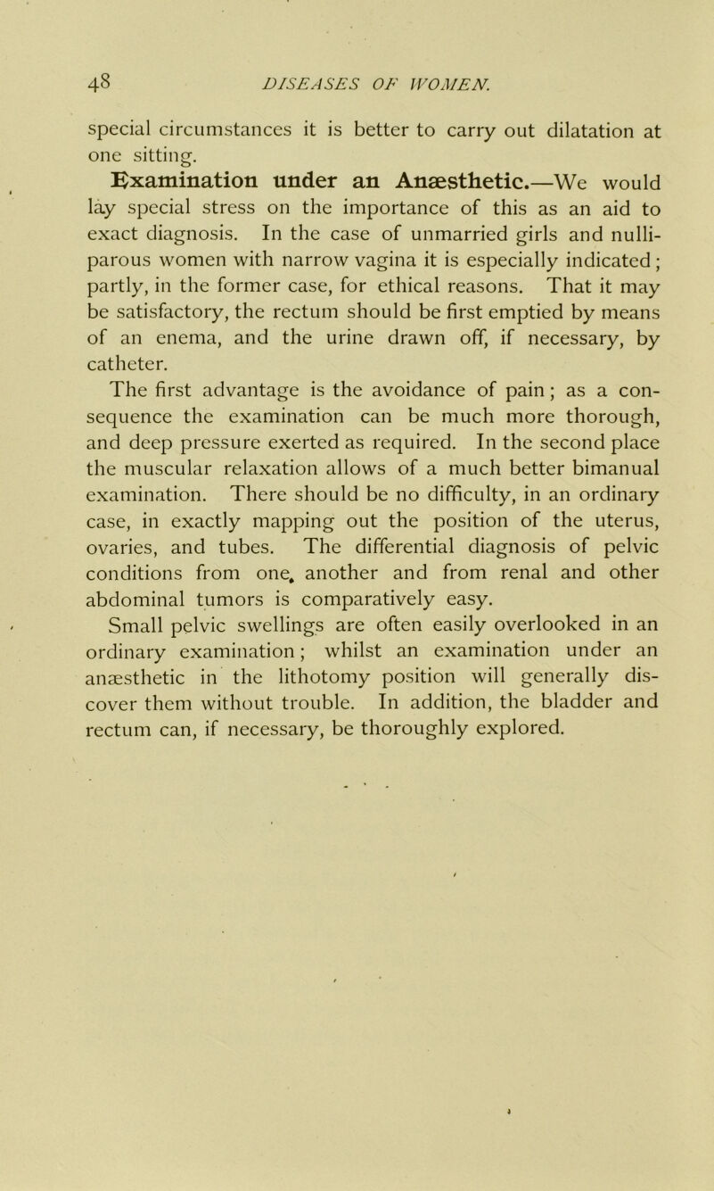 special circumstances it is better to carry out dilatation at one sitting. Examination under an Anaesthetic.—We would lay special stress on the importance of this as an aid to exact diagnosis. In the case of unmarried girls and nulli- parous women with narrow vagina it is especially indicated; partly, in the former case, for ethical reasons. That it may be satisfactory, the rectum should be first emptied by means of an enema, and the urine drawn off, if necessary, by catheter. The first advantage is the avoidance of pain; as a con- sequence the examination can be much more thorough, and deep pressure exerted as required. In the second place the muscular relaxation allows of a much better bimanual examination. There should be no difficulty, in an ordinary case, in exactly mapping out the position of the uterus, ovaries, and tubes. The differential diagnosis of pelvic conditions from one, another and from renal and other abdominal tumors is comparatively easy. Small pelvic swellings are often easily overlooked in an ordinary examination; whilst an examination under an anaesthetic in the lithotomy position will generally dis- cover them without trouble. In addition, the bladder and rectum can, if necessary, be thoroughly explored.