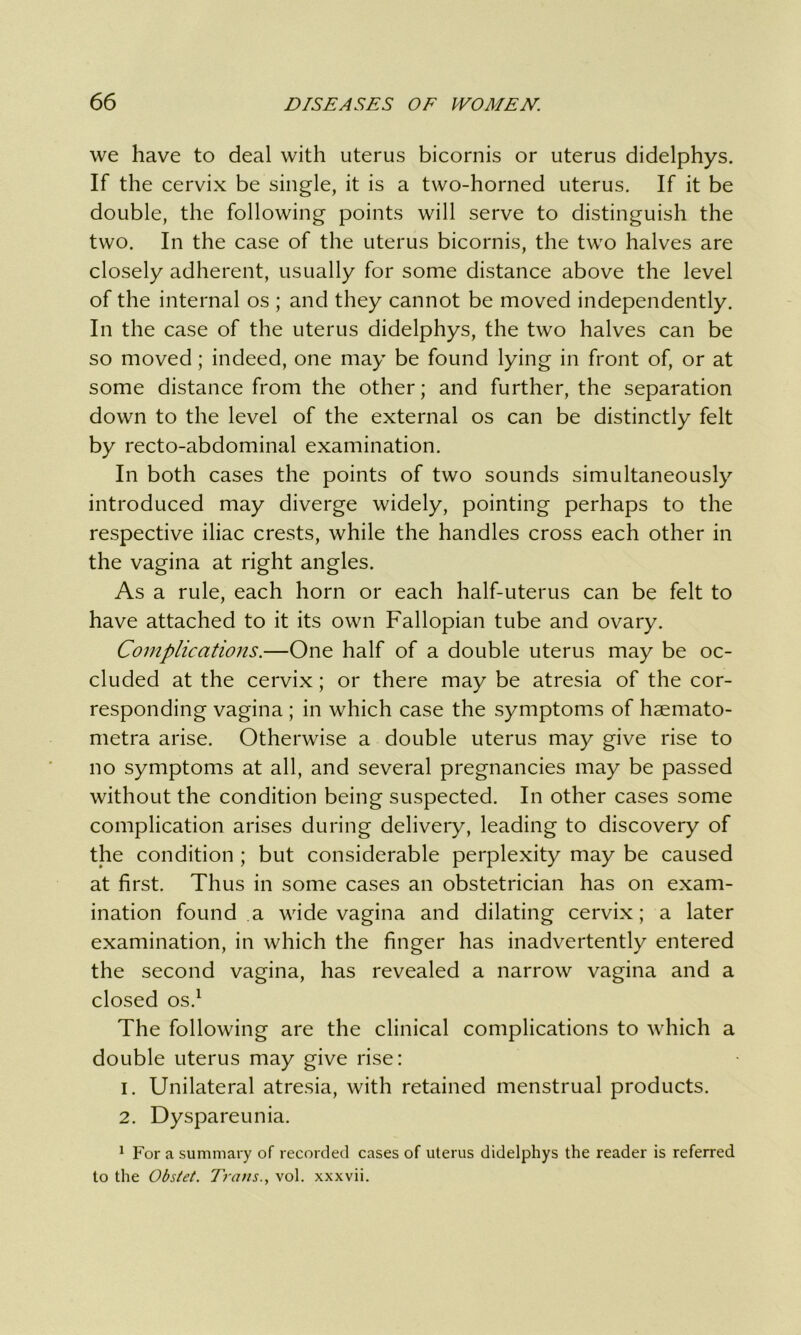 we have to deal with uterus bicornis or uterus didelphys. If the cervix be single, it is a two-horned uterus. If it be double, the following points will serve to distinguish the two. In the case of the uterus bicornis, the two halves are closely adherent, usually for some distance above the level of the internal os ; and they cannot be moved independently. In the case of the uterus didelphys, the two halves can be so moved; indeed, one may be found lying in front of, or at some distance from the other; and further, the separation down to the level of the external os can be distinctly felt by recto-abdominal examination. In both cases the points of two sounds simultaneously introduced may diverge widely, pointing perhaps to the respective iliac crests, while the handles cross each other in the vagina at right angles. As a rule, each horn or each half-uterus can be felt to have attached to it its own Fallopian tube and ovary. Complications.—One half of a double uterus may be oc- cluded at the cervix; or there may be atresia of the cor- responding vagina ; in which case the symptoms of haemato- metra arise. Otherwise a double uterus may give rise to no symptoms at all, and several pregnancies may be passed without the condition being suspected. In other cases some complication arises during delivery, leading to discovery of the condition ; but considerable perplexity may be caused at first. Thus in some cases an obstetrician has on exam- ination found a wide vagina and dilating cervix; a later examination, in which the finger has inadvertently entered the second vagina, has revealed a narrow vagina and a closed os.1 The following are the clinical complications to which a double uterus may give rise: 1. Unilateral atresia, with retained menstrual products. 2. Dyspareunia. 1 For a summary of recorded cases of uterus didelphys the reader is referred to the Obstet. Trans., vol. xxxvii.