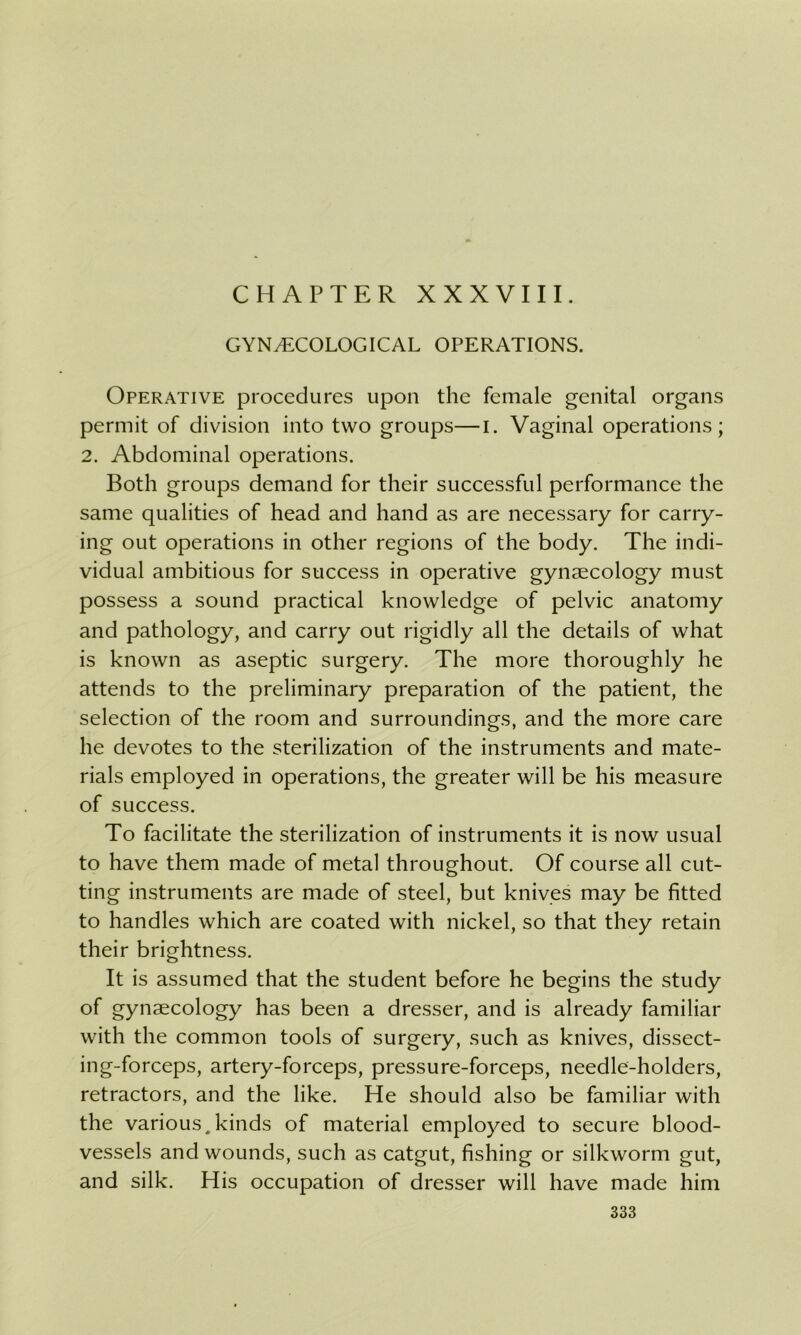 CHAPTER XXXVIII. GYNAECOLOGICAL OPERATIONS. Operative procedures upon the female genital organs permit of division into two groups—I. Vaginal operations; 2. Abdominal operations. Both groups demand for their successful performance the same qualities of head and hand as are necessary for carry- ing out operations in other regions of the body. The indi- vidual ambitious for success in operative gynaecology must possess a sound practical knowledge of pelvic anatomy and pathology, and carry out rigidly all the details of what is known as aseptic surgery. The more thoroughly he attends to the preliminary preparation of the patient, the selection of the room and surroundings, and the more care he devotes to the sterilization of the instruments and mate- rials employed in operations, the greater will be his measure of success. To facilitate the sterilization of instruments it is now usual to have them made of metal throughout. Of course all cut- ting instruments are made of steel, but knives may be fitted to handles which are coated with nickel, so that they retain their brightness. It is assumed that the student before he begins the study of gynaecology has been a dresser, and is already familiar with the common tools of surgery, such as knives, dissect- ing-forceps, artery-forceps, pressure-forceps, needle-holders, retractors, and the like. He should also be familiar with the various,kinds of material employed to secure blood- vessels and wounds, such as catgut, fishing or silkworm gut, and silk. His occupation of dresser will have made him