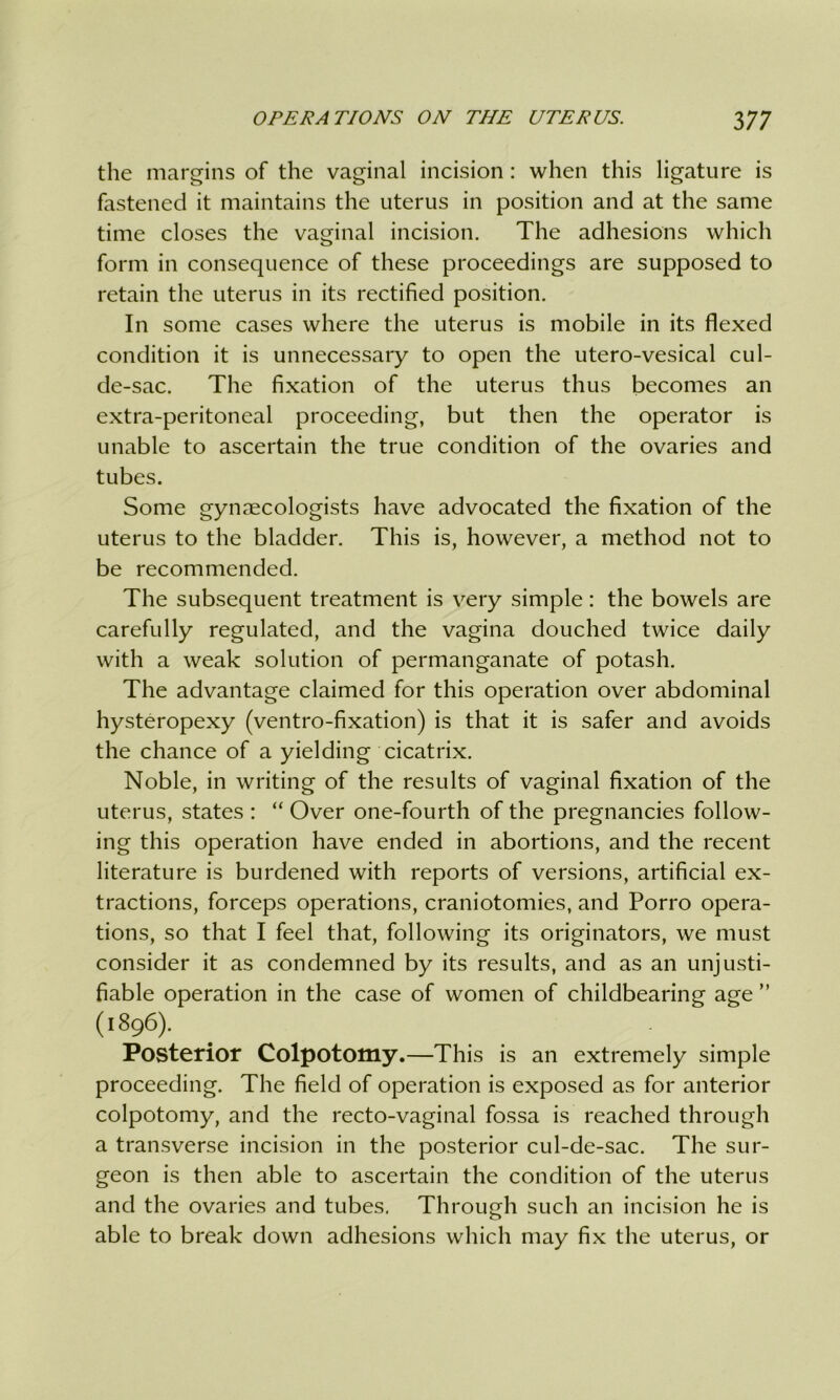 the margins of the vaginal incision : when this ligature is fastened it maintains the uterus in position and at the same time closes the vaginal incision. The adhesions which form in consequence of these proceedings are supposed to retain the uterus in its rectified position. In some cases where the uterus is mobile in its flexed condition it is unnecessary to open the utero-vesical cul- de-sac. The fixation of the uterus thus becomes an extra-peritoneal proceeding, but then the operator is unable to ascertain the true condition of the ovaries and tubes. Some gynaecologists have advocated the fixation of the uterus to the bladder. This is, however, a method not to be recommended. The subsequent treatment is very simple: the bowels are carefully regulated, and the vagina douched twice daily with a weak solution of permanganate of potash. The advantage claimed for this operation over abdominal hysteropexy (ventro-fixation) is that it is safer and avoids the chance of a yielding cicatrix. Noble, in writing of the results of vaginal fixation of the uterus, states : “ Over one-fourth of the pregnancies follow- ing this operation have ended in abortions, and the recent literature is burdened with reports of versions, artificial ex- tractions, forceps operations, craniotomies, and Porro opera- tions, so that I feel that, following its originators, we must consider it as condemned by its results, and as an unjusti- fiable operation in the case of women of childbearing age ” (1896). Posterior Colpotomy.—This is an extremely simple proceeding. The field of operation is exposed as for anterior colpotomy, and the recto-vaginal fossa is reached through a transverse incision in the posterior cul-de-sac. The sur- geon is then able to ascertain the condition of the uterus and the ovaries and tubes. Through such an incision he is able to break down adhesions which may fix the uterus, or