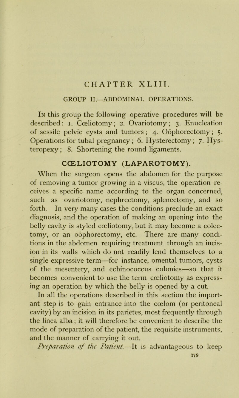 CHAPTER XLIII. GROUP II.—ABDOMINAL OPERATIONS. In this group the following operative procedures will be described: i. Coeliotomy; 2. Ovariotomy; 3. Enucleation of sessile pelvic cysts and tumors; 4. Oophorectomy; 5. Operations for tubal pregnancy ; 6. Hysterectomy; 7. Hys- teropexy ; 8. Shortening the round ligaments. CCELIOTOMY (LAPAROTOMY). When the surgeon opens the abdomen for the purpose of removing a tumor growing in a viscus, the operation re- ceives a specific name according to the organ concerned, such as ovariotomy, nephrectomy, splenectomy, and so forth. In very many cases the conditions preclude an exact diagnosis, and the operation of making an opening into the belly cavity is styled coeliotomy, but it may become a colec- tomy, or an oophorectomy, etc. There are many condi- tions in the abdomen requiring treatment through an incis- ion in its walls which do not readily lend themselves to a single expressive term—for instance, omental tumors, cysts of the mesenteiy, and echinococcus colonies—so that it becomes convenient to use the term coeliotomy as express- ing an operation by which the belly is opened by a cut. In all the operations described in this section the import- ant step is to gain entrance into the coelom (or peritoneal cavity) by an incision in its parietes, most frequently through the linea alba ; it will therefore be convenient to describe the mode of preparation of the patient, the requisite instruments, and the manner of carrying it out. Preparation of the Patient.—It is advantageous to keep