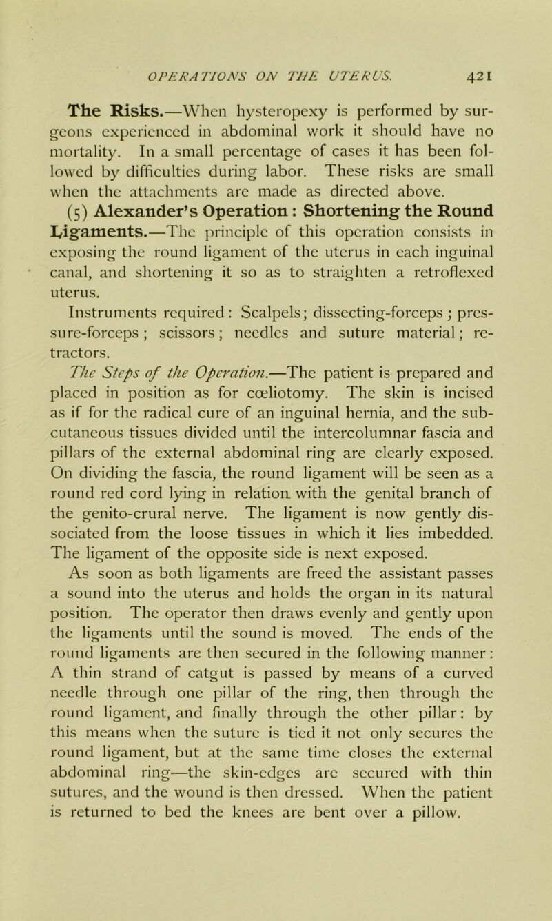 The Risks.—When hysteropexy is performed by sur- geons experienced in abdominal work it should have no mortality. In a small percentage of cases it has been fol- lowed by difficulties during labor. These risks are small when the attachments are made as directed above. (5) Alexanders Operation: Shortening the Round I/igaments.—The principle of this operation consists in exposing the round ligament of the uterus in each inguinal canal, and shortening it so as to straighten a retroflexed uterus. Instruments required: Scalpels; dissecting-forceps ; pres- sure-forceps ; scissors; needles and suture material; re- tractors. The Steps of the Operation.—The patient is prepared and placed in position as for cceliotomy. The skin is incised as if for the radical cure of an inguinal hernia, and the sub- cutaneous tissues divided until the intercolumnar fascia and pillars of the external abdominal ring are clearly exposed. On dividing the fascia, the round ligament will be seen as a round red cord lying in relation with the genital branch of the genito-crural nerve. The ligament is now gently dis- sociated from the loose tissues in which it lies imbedded. The ligament of the opposite side is next exposed. As soon as both ligaments are freed the assistant passes a sound into the uterus and holds the organ in its natural position. The operator then draws evenly and gently upon the ligaments until the sound is moved. The ends of the round ligaments are then secured in the following manner: A thin strand of catgut is passed by means of a curved needle through one pillar of the ring, then through the round ligament, and finally through the other pillar: by this means when the suture is tied it not only secures the round ligament, but at the same time closes the external abdominal ring—the skin-edges are secured with thin sutures, and the wound is then dressed. When the patient is returned to bed the knees are bent over a pillow.