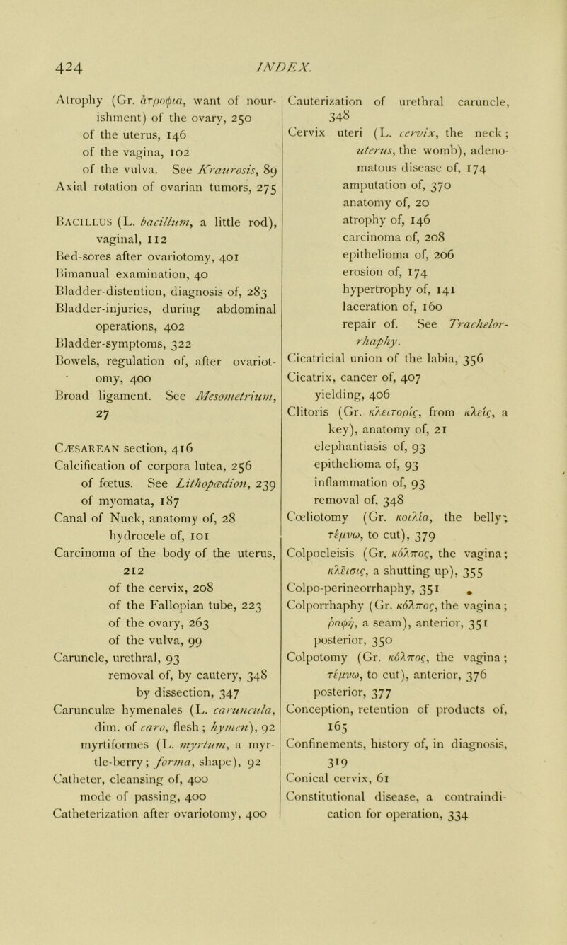 Atrophy (Gr. arpoQta, want of nour- ishment) of the ovary, 250 of the uterus, 146 of the vagina, 102 of the vulva. See Kraurosis, 89 Axial rotation of ovarian tumors, 275 Bacillus (L. bacillum, a little rod), vaginal, 112 Bed-sores after ovariotomy, 401 Bimanual examination, 40 Bladder-distention, diagnosis of, 283 Bladder-injuries, during abdominal operations, 402 Bladder-symptoms, 322 Bowels, regulation of, after ovariot- omy, 400 Broad ligament. See Mesometrium, 27 C/ESAREAN section, 416 Calcification of corpora lutea, 256 of foetus. See Lithopcrdion, 239 of myomata, 187 Canal of Nuck, anatomy of, 28 hydrocele of, 101 Carcinoma of the body of the uterus, 212 of the cervix, 208 of the Fallopian tube, 223 of the ovary, 263 of the vulva, 99 Caruncle, urethral, 93 removal of, by cautery, 348 by dissection, 347 Carunculae hymenales (L. caruncula, dim. of oaro, flesh ; hymen'), 92 myrtiformes (L. myrtum, a myr- tle-berry; forma, shape), 92 Catheter, cleansing of, 400 mode of passing, 400 Catheterization after ovariotomy, 400 Cauterization of urethral caruncle, 34« Cervix uteri (L. cervix, the neck; uterus, the womb), adeno- matous disease of, 174 amputation of, 370 anatomy of, 20 atrophy of, 146 carcinoma of, 208 epithelioma of, 206 erosion of, 174 hypertrophy of, 141 laceration of, 160 repair of. See Trachelor- rhaphy. Cicatricial union of the labia, 356 Cicatrix, cancer of, 407 yielding, 406 Clitoris (Gr. Kike it 0 pig, from Kkeig, a key), anatomy of, 21 elephantiasis of, 93 epithelioma of, 93 inflammation of, 93 removal of, 348 Cceliotomy (Gr. lunkia, the belly-, TEfivo, to cut), 379 Colpocleisis (Gr. koattoq, the vagina; KAELcng, a shutting up), 355 Colpo-perineorrhaphy, 351 m Colporrhaphy (Gr. ndhTrog, the vagina; paepi/, a seam), anterior, 351 posterior, 350 Colpotomy (Gr. Kohizog, the vagina; Tt'pvM, to cut), anterior, 376 posterior, 377 Conception, retention of products of, Confinements, history of, in diagnosis, 319 Conical cervix, 61 Constitutional disease, a contraindi- cation for operation, 334