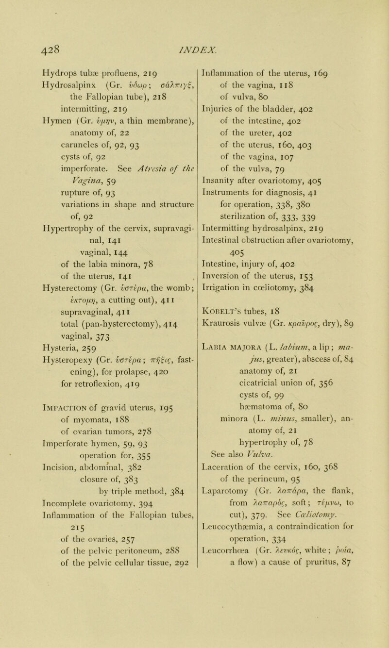 Hydrops tuba; profluens, 219 Hydrosalpinx (Gr. vrfojp; odArnyi;, the Fallopian tube), 218 intermitting, 219 Hymen (Gr. vprjv, a thin membrane), anatomy of, 22 caruncles of, 92, 93 cysts of, 92 imperforate. See Atresia of the Vagina, 59 rupture of, 93 variations in shape and structure of, 92 Hypertrophy of the cervix, supravagi- nal, 141 vaginal, 144 of the labia minora, 78 of the uterus, 141 Hysterectomy (Gr. vcripa, the womb; ekto/m], a cutting out), 411 supravaginal, 411 total (pan-hysterectomy), 414 vaginal, 373 Hysteria, 259 Hysteropexy (Gr. voTEpa; , fast- ening), for prolapse, 420 for retroflexion, 419 Impaction of gravid uterus, 195 of myomata, 188 of ovarian tumors, 27S Imperforate hymen, 59, 93 operation for, 355 Incision, abdominal, 382 closure of, 383 by triple method, 384 Incomplete ovariotomy, 394 Inflammation of the Fallopian tubes, 215 of the ovaries, 257 of the pelvic peritoneum, 288 of the pelvic cellular tissue, 292 Inflammation of the uterus, 169 of the vagina, 118 of vulva, 80 Injuries of the bladder, 402 of the intestine, 402 of the ureter, 402 of the uterus, 160, 403 of the vagina, 107 of the vulva, 79 Insanity after ovariotomy, 405 Instruments for diagnosis, 41 for operation, 338, 380 sterilization of, 333, 339 Intermitting hydrosalpinx, 219 Intestinal obstruction after ovariotomy, 405 Intestine, injury of, 402 Inversion of the uterus, 153 Irrigation in coeliotomy, 384 Korelt’s tubes, 18 Kraurosis vulvae (Gr. Kpavpog, dry), 89 Labia majora (L. labium, a lip; ina- jus, greater), abscess of, 84 anatomy of, 21 cicatricial union of, 356 cysts of, 99 hamiatoma of, So minora (L. minus, smaller), an- atomy of, 21 hypertrophy of, 7S See also Vulva. Laceration of the cervix, 160, 36S of the perineum, 95 Laparotomy (Gr. limrapa, the flank, from lairapoq, soft; repvu>, to cut), 379. See Cccliotomy. Leucocythsemia, a contraindication for operation, 334 Leucorrhoea (Gr. ?.evk<'>c, white; pot a, a flow) a cause of pruritus, 87