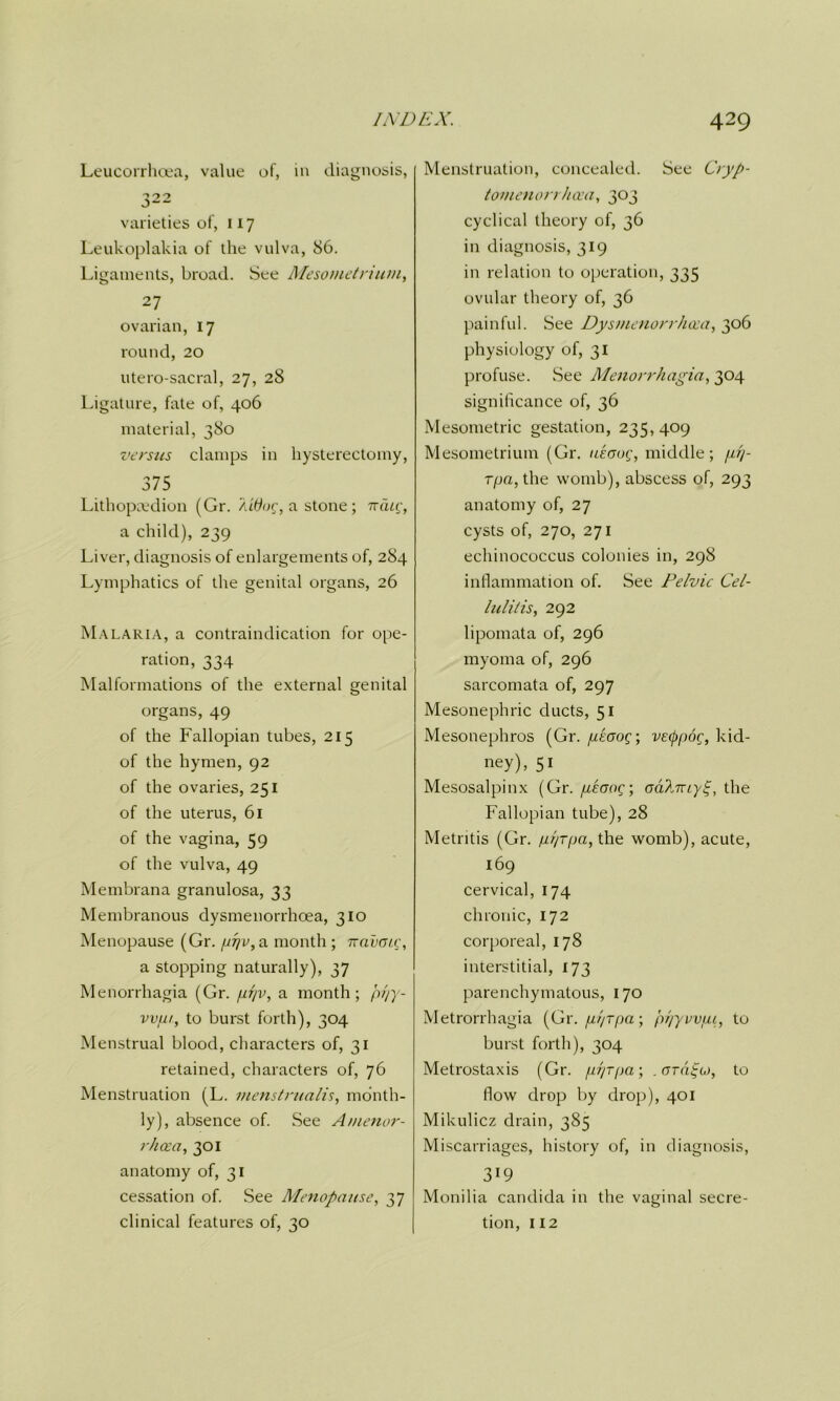 Leucorrhoea, value of, in diagnosis, 322 varieties of, 117 Leukoplakia of the vulva, 86. Ligaments, broad. See Mesometrium, 27 ovarian, 17 round, 20 utero-sacral, 27, 28 Ligature, fate of, 406 material, 380 versus clamps in hysterectomy, 375 Lithopcedion (Gr. /aOug, a stone ; nciig, a child), 239 Liver, diagnosis of enlargements of, 284 Lymphatics of the genital organs, 26 Malaria, a contraindication for ope- ration, 334 Malformations of the external genital organs, 49 of the Fallopian tubes, 215 of the hymen, 92 of the ovaries, 251 of the uterus, 61 of the vagina, 59 of the vulva, 49 Membrana granulosa, 33 Membranous dysmenorrhoea, 310 Menopause (Gr. pi]v,a month ; namic, a stopping naturally), 37 Menorrhagia (Gr. pi/v, a month; pi/y- vvur, to burst forth), 304 Menstrual blood, characters of, 31 retained, characters of, 76 Menstruation (L. menstrualis, month- ly), absence of. See A/nenor- rhcea, 301 anatomy of, 31 cessation of. See Menopause, 37 clinical features of, 30 Menstruation, concealed. See Cryp- tomenorrhcea, 303 cyclical theory of, 36 in diagnosis, 319 in relation to operation, 335 ovular theory of, 36 painful. See Dysmenorrhoea, 306 physiology of, 31 profuse. See Menorrhagia, 304 significance of, 36 Mesometric gestation, 235, 409 Mesometrium (Gr. ueaug, middle; prp rpa, the womb), abscess of, 293 anatomy of, 27 cysts of, 270, 271 echinococcus colonies in, 298 inflammation of. See Pelvic Cel- lulitis, 292 lipomata of, 296 myoma of, 296 sarcomata of, 297 Mesonephric ducts, 51 Mesonephros (Gr. pkaoq\ vetypoc;, kid- ney). 51 Mesosalpinx (Gr. peoog; odl.Tuyt;, the Fallopian tube), 28 Metritis (Gr. pi/rpa, the womb), acute, 169 cervical, 174 chronic, 172 corporeal, 178 interstitial, 173 parenchymatous, 170 Metrorrhagia (Gr. pi/rpa-, pr/yvvfu, to burst forth), 304 Metrostaxis (Gr. pr/rpa; . ord^io, to flow drop by drop), 401 Mikulicz drain, 385 Miscarriages, history of, in diagnosis, 319 Monilia Candida in the vaginal secre- tion, 112