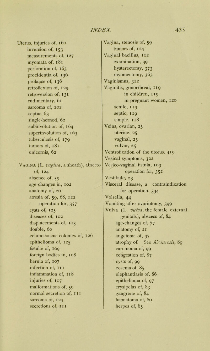 Uterus, injuries of, 160 inversion of, 153 measurements of, 127 myomata of, 181 perforation of, 163 procidentia of, 136 prolapse of, 136 retroflexion of, 129 retroversion of, 131 rudimentary, 61 sarcoma of, 202 septus, 63 single-horned, 62 subinvolution of, 164 superinvolution of, 163 tuberculosis of, 179 tumors of, 181 unicornis, 62 Vagina (L. vagina, a sheath), abscess of, 124 absence of, 59 age-changes in, 102 anatomy of, 20 atresia of, 59, 68, 122 operation for, 357 cysts of, 125 diseases of, 102 displacements of, 103 double, 60 echinococcus colonies of, 126 epithelioma of, 125 fistulce of, 109 foreign bodies in, 108 hernia of, 107 infection of, 111 inflammation of, 118 injuries of, 107 malformations of, 59 normal secretion of, 111 sarcoma of, 124 secretions of, 111 Vagina, stenosis of, 59 tumors of, 124 Vaginal bacillus, 112 examination, 39 hysterectomy, 373 myomectomy, 363 Vaginismus, 312 Vaginitis, gonorrhoeal, 119 in children, 119 in pregnant women, 120 senile, 119 septic, 119 simple, 118 Veins, ovarian, 25 uterine, 25 vaginal, 25 vulvar, 25 Ventrofixation of the uterus, 419 Vesical symptoms, 322 Vesico-vaginal fistula, 109 operation for, 352 Vestibule, 23 Visceral disease, a contraindication for operation, 334 Volsella, 44 Vomiting after ovariotomy, 399 Vulva (L. vulva, the female external genitals), abscess of, 84 age-changes of, 77 anatomy of, 21 angeioma of, 97 atrophy of. See Kraurosis, 89 carcinoma of, 99 congestion of, 87 cysts of, 99 eczema of, 85 elephantiasis of, 86 epithelioma of, 97 erysipelas of, 83 gangrene of, 84 haematoma of, 80 herpes of, 85