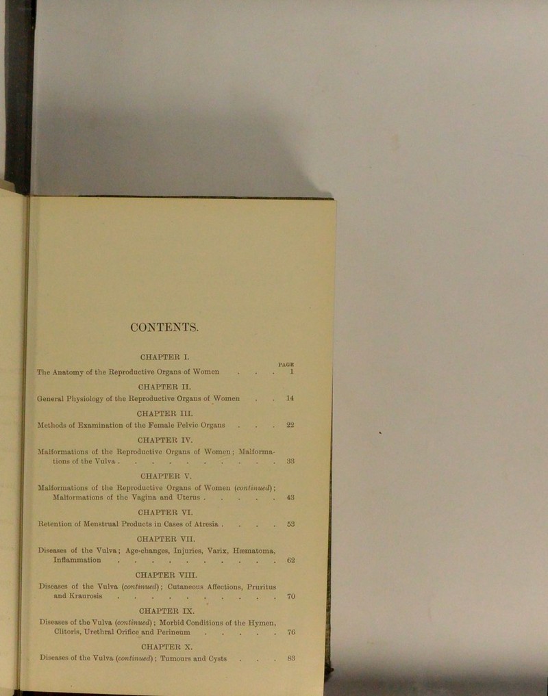 CONTENTS. CHAPTER I. PACK The Anatomy of the Reproductive Organs of Women ... 1 CHAPTER II. General Physiology of the Reproductive Organs of Women . . 14 CHAPTER III. Methods of Examination of the Female Pelvic Organs ... 22 CHAPTER IV. ^Malformations of the Reproductive Organs of Women; Malforma- tions of the Vulva 33 CHAPTER V. Malforraatious of tlie Reproductive Organs of Women {continued); Malformations of the Vagina and Uterus 43 CHAPTER VI. Retention of Menstrual Products in Cases of Atresia .... 53 CHAPTER VII. Diseases of the Vulva; Age-changes, Injuries, Varix, Ha3inatoma, Inflammation 62 CHAPTER Vm. Diseases of the Vulva (continued); Cutaneous Affections, Pruritus and Ki-aurosis 70 « CHAPTER IX. Diseases of the Vulva (corntinued); Morbid Conditions of the Hymen, Clitoris, Urethral Orifice and Perineum 76 CHAPTER X. Diseases of the Vulva (cojtfinMed); Tumours and Cysts ... 83