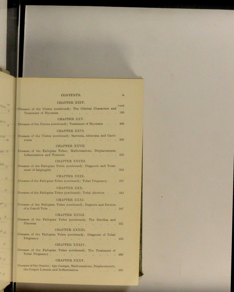 , CHAPTER XXIV. 1 PAGE I Diseases of the Uterus (continued); The Clinical Characters and Treatment of Myomata 196 CHAPTER XXV. Diseases of the Uterus (continued); Treatment of Myomata CHAPTER XXVI. . 203 I Diseases of the Uterus (continued); Sarcoma, Adenoma and Carci- noma . 208 CHAPTER XXVII. Diseases of the Fallopian Tubes; Malformations, Displacements, Inflammation and Tumours 222 CHAPTER XXVIII. Diseases of the Fallopian Tubes (continued); Diagnosis and Treat- ment of Salpingitis 232 CHAPTER XXIX. Diseases of the Fallopian Tubes (continued); Tubal Pregnancy . . 237 CHAPTER XXX. Diseases of the Fallopian Tubes (cOTJfiuMPd); Tubal Abortion . . 242 CHAPTER X-XXI. Diseases of the Fallopian Tubes (continued); Rupture and Erosion of a Gravid Tube 247 CHAPTER XXXII. Diseases of the Fallopian Tubes (contimied); The Decidua and Placenta 251 CHAPTER XXXIII. Diseases of the Fallopian Tubes (contimied); Diagnosis of Tubal Pregnancy 255 CHAPTER XXXIV. Diseases of the Fallopian Tubes (ccmtinued); The Treatment of Tubal Pregnancy 260 CHAPTER XXXV. Diseases of the Ovaries ; Age-changes, Malformations, Displacements, the Corpus Luteum and Inflammation 265