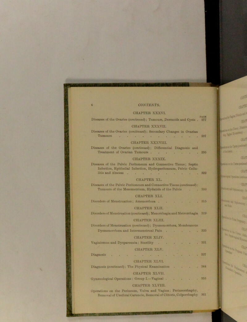 ■■•'ll! f*%.'■ ':'i ■>’; ^ ■'' >.;i ’ ‘ X CONTENTS. CHAPTER XXXVI. Diseases of the Ovaries (continued) ; Tumours, Dermoids and Cysts . 277 CHAPTER XXXVII. I'AOE Diseases of the Ovaries (continued); Secondary Changes in Ovarian Tumours 287 CHAPTER XXXVIII. Diseases of the Ovaries (continued); Differential Diagnosis and Treatment of Ovarian Tumours 295 CHAPTER XXXIX. Diseases of the Pelvic Peritoneum and Connective Tissue; Septic Infection, Epithelial Infection, Hydroperitoneum, Pelvic Cellu- litis and Abscess 302 CHAPTER XL. Diseases of the Pelvic Peritoneum and Connective Ti.ssue (continued); Tumours of the Mesometrium, Hydatids of the Pelvis 310 315 325 CHAraER XLI. Disorders of Menstruation ; Amenorrhoea . CHAPTER XLII. Disorders of Menstruation (continued); Menorrhagia and Metrorrhagia 319 CHAPTER XLIII. Disorders of Menstruation (continued); Dysmenorrhoea, Membranous Dysmenorrhcea and Intermeustrual Pain CHAPTER XLIV. Vaginismus and Dyspareunia; Sterility CHAPTER XLV. Diagnosis ‘ . . . 337 CHAPTER XLVI. Diagnosis (continued); The Physical Examination CHAPTER XLVI I. Gynaecological Operations ; Group I.—Vaginal . CHAPTER XLVIIl. Operations on the Perineum, V'ulva and Vagina; Perineorrhaphy, 331 .344 353 Removal of Urethral Caruncle, Removal of Clitoris, Colporrhaphy 3C1 rrss coS'^^ g'PilittM jjjVgia. chaft K k '■'Hai