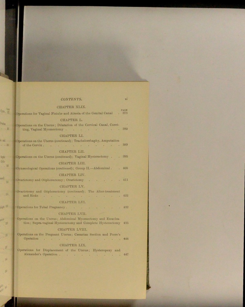 CHAPTER XLIX. PAGE ))peratioiis for Vaginal Pistulco and Atresia of the Genital Canal . 373 CHAPTER L. Operations on the Uterus; Dilatation of the Cervical Canal, Curet- ting, Vaginal Myomectomy 380 CHAPTER LI. Operations on the Uterus {cemtinued); Trachelorrhaphy, Amputation of the Cervix 389 CHAPTER LII. irations on the Uterus (continued); Vaginal Hysterectomy . . 395 CHAPTER LIII. ('Gymecological Operations (continued); Group II.—Abdominal . . 405 CHAPTER LIV. Ovariotomy and Oophorectomy; Ovariotomy 411 CHAPTER LV. lOvariotomy and Oophorectomy (continued)-, The After-treatment and Risks 422 CHAPTER LVI. I Operations for Tubal Pregnancy ........ 432 CHAPTER EVIL Operations on the Uterus; Abdominal M}'omectomy and Enuclea- tion ; Supra-vaginaJ Hysterectomy and Complete Hysterectomy 435 CHAPTER LVIII. Operations on the Pregnant Uterus; Ctesarian Section and Porro’s Operation 444 CHAPTER LIX. Operations for Displacement of the Uterus; Hysteropexy and Alexander’s Operation ......... 447